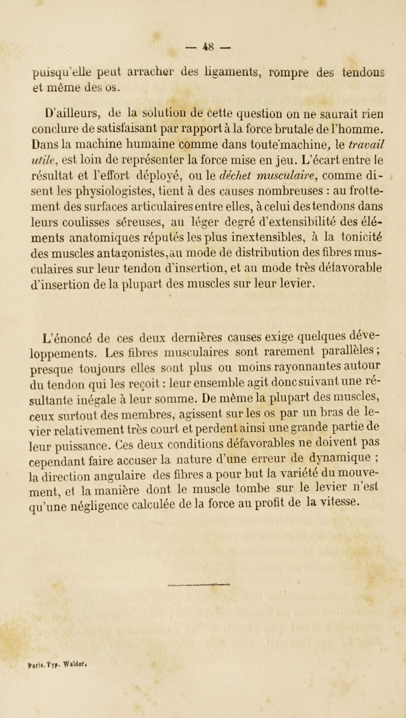 puisqu’elle peut arracher des ligaments, rompre des tendons et même des os. D’ailleurs, de la solution de cette question on ne saurait rien conclure de satisfaisant par rapport à la force brutale de l’homme. Dans la machine humaine comme dans toute’machine^ le travail utile^ est loin de représenter la force mise en jeu. L’écart entre le résultat et l’effort déployé, ou le déchet musculaire^ comme di- sent les physiologistes, tient à des causes nombreuses : au frotte- ment des surfaces articulaires entre elles, à celui des tendons dans leurs coiüisses séreuses, au léger degré d’extensibilité des élé- ments anatomiques réputés les plus inextensibles, à la tonicité des muscles antagonistes,au mode de distribution des fibres mus- culaires sur leur tendon d’insertion, et au mode très défavorable d’insertion de la plupart des muscles sur leur levier. L’énoncé de ces deux dernières causes exige quelques déve- loppements. Les fibres musculaires sont rarement parallèles ; presque toujours elles sont plus ou moins rayonnantes autour du tendon qui les reçoit : leur ensemble agit donc suivant une ré- sultante inégale à leur somme. De même la plupart des muscles, ceux surtout des membres, agissent sur les os par un bras de le- vier relativement très court et perdent ainsi une grande partie de leur puissance. Ces deux conditions défavorables ne doivent pas cependant faire accuser la nature d’une erreur de dpiaraique ; la direction angulaire des fibres a pour but la variété du mouve- ment, et la manière dont le muscle tombe sur le levier n’est qu’une négligence calculée de la force au profit de la vitesse. ?»rU.Trp.