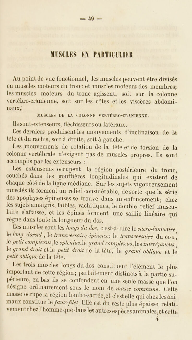 MUSCLES EN PARTICULIER Au point de vue fonctionnel, les muscles peuvent être divisés en muscles moteurs du tronc et muscles moteurs des membres; les muscles moteurs du tronc agissent, soit sur la colonne vertébro-crânienne, soit sur les côtes et les viscères abdomi- naux; MUSCLES DE LA COLONNE VERTEBRO-CRANIENNE. Ils sont extenseurs, fléchisseurs ou latéraux. Ces derniers produisent les mouvements d’inclinaison de la tête et du rachis, soit à droite, soit à gauche. Les mouvements de rotation de la tête et de torsion de la colonne vertébrale n’exigent pas de muscles propres. Ils sont accomplis par les extenseurs : Les extenseurs occupent la région postérieure du tronc, couchés dans les gouttières longitudinales qui existent de chaque côté de la ligne médiane. Sur les sujets vigoureusement musclés ils forment un relief considérable, de sorte que la série des apophyses épineuses se trouve dans un enfoncement ; chez les sujets amaigris, faibles, rachitiques, le double relief muscu- laire s’affaisse, et les épines forment une saillie linéaire qui règne dans toute la longueur du dos. Ces muscles sont les longs du dos, c^est-a-dire le scicvo-lonfiocdve le long dorsal, le transversaire épineux^ le transversaire du cou, le petit complexus.lQ splenius^lQ grand complexus,\e^ interépineux^ le grand droit et le petit droit de la tète, le grand oblique et le petit oblique de la tête. Les trois muscles longs du dos constituent l’élément le plus important de cette région; parfaitement distincts à la partie su- périeure, en bas ils se confondent en une seule masse que l’on désigne ordinairement sous le nom de masse commune. Cette masse occupe la région lombo-sacrée,et c’est elle qui chezlesani maux constitue le faux-filet. Elle est du reste plus épaisse relati. vementchezl homme que dans les autresespèces animales,et cette 4