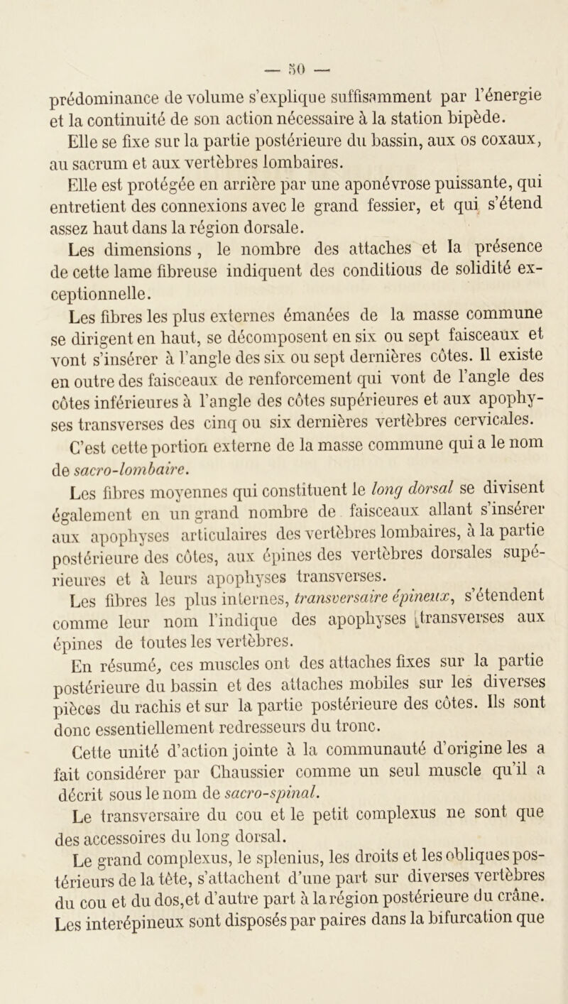 prédominance de volume s’explicpie suffisamment par l’énergie et la continuité de son action nécessaire à la station bipède. Elle se fixe sur la partie postérieure du bassin, aux os coxaux, au sacrum et aux vertèbres lombaires. Elle est protégée en arrière par une aponévrose puissante, qui entretient des connexions avec le grand fessier, et qui s’étend assez haut dans la région dorsale. Les dimensions, le nombre des attaches et la présence de cette lame fibreuse indiquent des conditions de solidité ex- ceptionnelle. Les fibres les plus externes émanées de la masse commune se dirigent en haut, se décomposent en six ou sept faisceaux et vont s’insérer à l’angle des six ou sept dernières cotes. 11 existe en outre des faisceaux de renforcement qui vont de l’angle des côtes inférieures à l’angle des côtes supérieures et aux apophy- ses transverses des cinq ou six dernières vertèbres cervicales. C’est cette portion externe de la masse commune qui a le nom de sacro-lombaire. Les fibres moyennes qui constituent le long dorsal se divisent également en un grand nombre de faisceaux allant s’insérer aux apophyses articulaires des vertèbres lombaires, à la partie postérieure des côtes, aux épines des vertèbres dorsales supé- rieures et à leurs apophyses transverses. Les fibres les plus internes, transversaire épineux., s’étendent comme leur nom l’indique des apophyses [transverses aux épines de toutes les vertèbres. En résumé, ces muscles ont des attaches fixes sur la partie postérieure du bassin et des attaches mobiles sur les diverses pièces du rachis et sur la partie postérieure des côtes. Ils sont donc essentiellement redresseurs du tronc. Cette unité d’action jointe à la communauté d’origine les a fait considérer par Chaussier comme un seul muscle qu’il a décrit sous le nom de sacro-spinal. Le transversaire du cou et le petit complexus ne sont que des accessoires du long dorsal. Le grand complexus, le splenius, les droits et les obliques pos- térieurs de la tète, s’attachent d’une part sur diverses vertèbres du cou et du dos,et d’autre part à la région postérieure du crâne. Les interépineux sont disposés par paires dans la bifurcation que