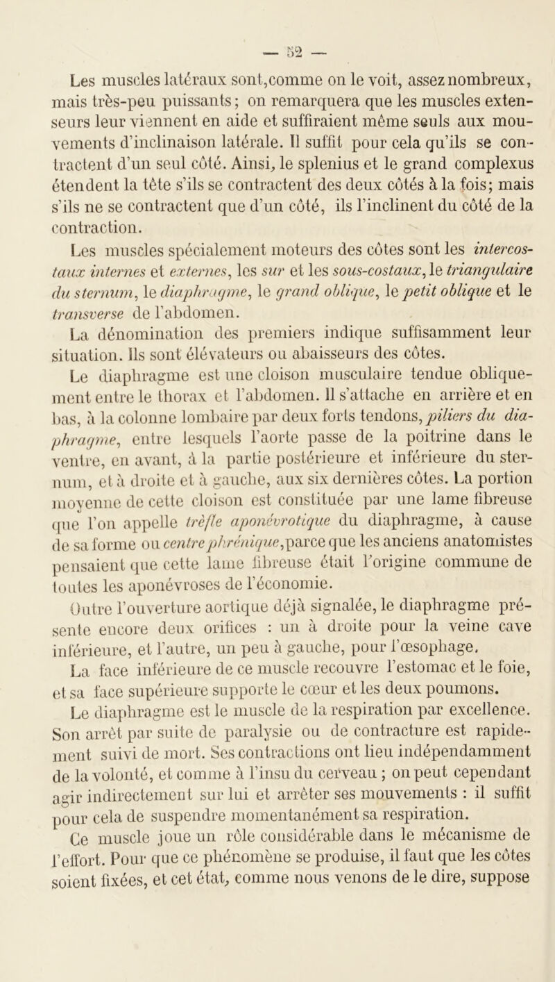 Les muscles latéraux sont,comme on le voit, assez nombreux, mais très-peu puissants ; on remarquera que les muscles exten- seurs leur viennent en aide et suffiraient même seuls aux mou- vements d’inclinaison latérale. 11 suffit pour cela qu’ils se con- tractent d’un seul coté. Ainsi^ le splenius et le grand complexus étendent la tète s’ils se contractent des deux côtés à la fois; mais s’ils ne se contractent que d’un côté, ils l’inclinent du côté de la contraction. Les muscles spécialement moteurs des côtes sont les intercos- taux internes et externes^ les sur et les sous-costauxtriangulaire du sternum^ le diapkmgme^ le grand oblique^ le petit oblique et le transverse de l’abdomen. La dénomination des premiers indique suffisamment leur situation. Ils sont élévateurs ou abaisseurs des côtes. Le diaphragme est une cloison musculaire tendue oblique- ment entre le thorax et l’abdomen. 11 s’attache en arrière et en lias, à la colonne lombaire par deux forts tendons, jÆers du dia- phragme, entre lesquels l’aorte passe de la poitrine dans le ventre, en avant, à la partie postérieure et inférieure du ster- lumi, et à droite et à gauche, aux six dernières côtes. La portion moyenne de cette cloison est constituée par une lame fibreuse que l’on appelle trèfle aponévrotique du diaphragme, à cause de sa forme centre phrénique les anciens anatomistes pensaient que cette lame fibreuse était Forigine commune de toutes les aponévroses de féconomie. Outre l’ouverture aortique déjà signalée, le diaphragme pré- sente encore deux orifices ; un à droite pour la veine cave inférieure, et l’autre, un peu à gauche, pour l’œsophage. La face inférieure de ce muscle recouvre l’estomac et le foie, et sa face supérieure supporte le cœur et les deux poumons. Le diaphragme est le muscle de la respiration par excellence. Son arrêt par suite de paralysie ou de contracture est rapide- ment suivi de mort. Ses contractions ont lieu indépendamment de la volonté, et comme à l’insu du cerveau ; on peut cependant agir indirectement sur lui et arrêter ses mouvements : il suffit pour cela de suspendre momentanément sa respiration. Ce muscle joue un rôle considérable dans le mécanisme de l’elfort. Pour que ce phénomène se produise, il faut que les côtes soient fixées, et cet étaC comme nous venons de le dire, suppose