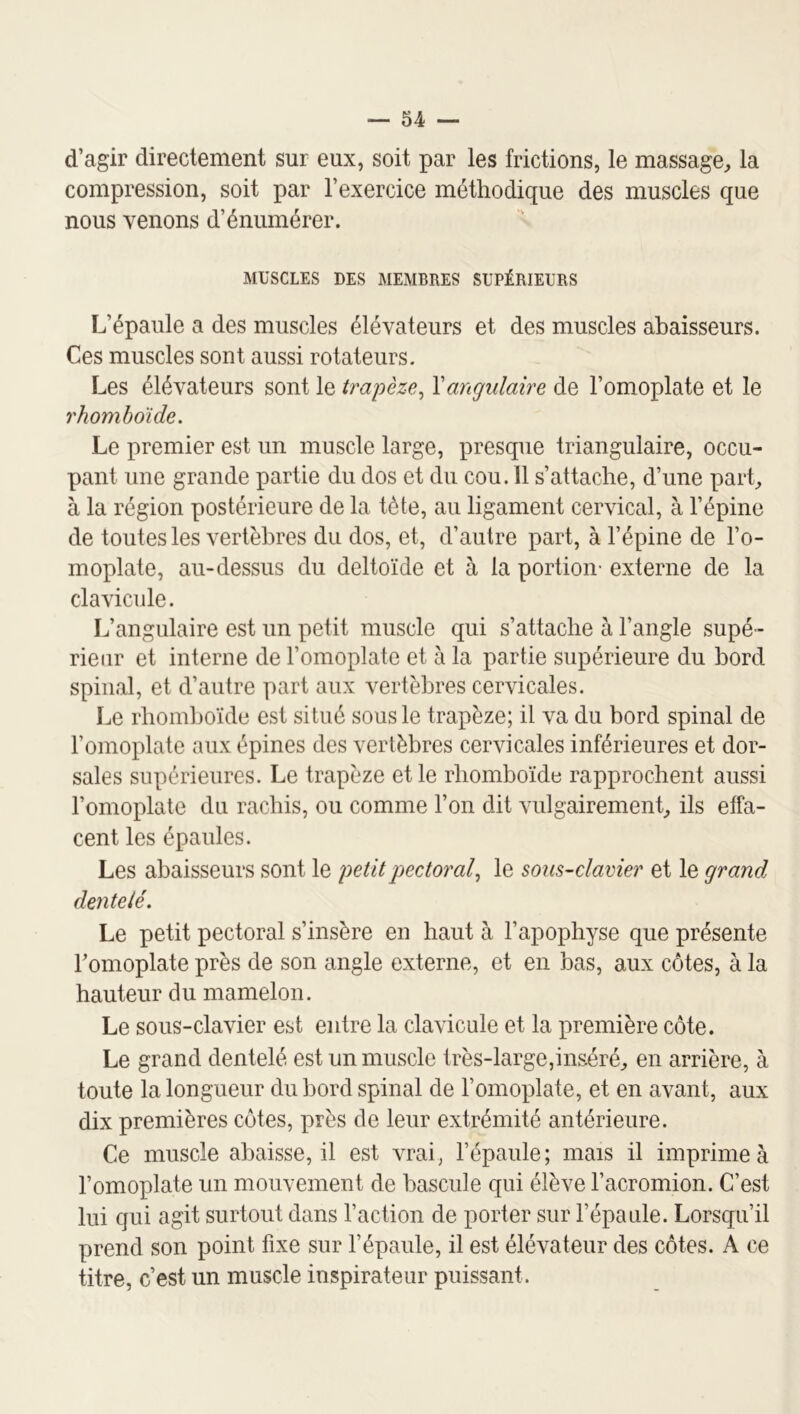 d’agir directement sur eux, soit par les frictions, le massage^ la compression, soit par l’exercice méthodique des muscles que nous venons d’énumérer. MUSCLES DES MEMBRES SUPÉRIEURS L’épaule a des muscles élévateurs et des muscles abaisseurs. Ces muscles sont aussi rotateurs. Les élévateurs sont le trapèze^ \angulaire de l’omoplate et le rhomboïde. Le premier est un muscle large, presque triangulaire, occu- pant une grande partie du dos et du cou. 11 s’attache, d’une pai*L à la région postérieure de la tète, au ligament cervical, à l’épine de toutes les vertèbres du dos, et, d’autre part, à l’épine de l’o- moplate, au-dessus du deltoïde et à la portion- externe de la clavicule. L’angulaire est un petit muscle qui s’attache à l’angle supé- rieur et interne de l’omoplate et à la partie supérieure du bord spinal, et d’autre part aux vertèbres cervicales. Le rhomboïde est situé sous le trapèze; il va du bord spinal de l’omoplate aux épines des vertèbres cervicales inférieures et dor- sales supérieures. Le trapèze et le rhomboïde rapprochent aussi l’omoplate du rachis, ou comme l’on dit vulgairement^ ils effa- cent les épaules. Les abaisseurs sont le petit pectoral.^ le so us-clavier et le grand dentelé. Le petit pectoral s’insère en haut à l’apophyse que présente l’omoplate près de son angle externe, et en bas, aux côtes, à la hauteur du mamelon. Le sous-clavier est entre la clavicule et la première côte. Le grand dentelé est un muscle très-large,inséré^ en arrière, à toute la longueur du bord spinal de l’omoplate, et en avant, aux dix premières côtes, près de leur extrémité antérieure. Ce muscle abaisse, il est vrai, l’épaule; mais il imprime à l’omoplate un mouvement de bascule qui élève l’acromion. C’est lui qui agit surtout dans l’action de porter sur l’épaule. Lorsqu’il prend son point fixe sur l’épaule, il est élévateur des côtes. A ce titre, c’est un muscle inspirateur puissant.