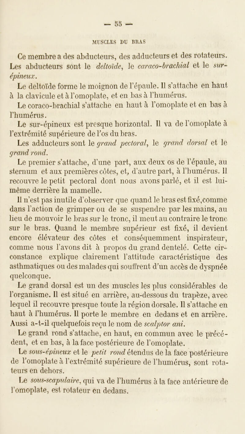 MUSCLES DU BRAS Ce membre a des abducteurs, des adducteurs et des rotateurs. Les abducteurs sont le deltoïde^ le caraco-hrachial et le sur- épineux. Le deltoïde forme le moignon de l’épaule. 11 s’attache en haut à la clavicule et à l’omoplate, et en bas à l’humérus. Le coraco-brachial s’attache en haut à l’omoplate et en bas à l’humérus. Le sur-épineux est presque horizontal. 11 va de l’omoplate à l’extrémité supérieure de Los du bras. Les adducteurs sont le grand pectoral^ le grand dorsal et le grand rond. Le premier s’attache, d’une part, aux deux os de l’épaule, au sternum et aux premières côtes, et, d’autre part, à l’humérus. 11 recouvre le petit pectoral dont nous avons parlé, et il est lui- même derrière la mamelle. 11 n’est pas inutile d’observer que quand le bras est fixé,comme dans l’action de grimper ou de se suspendre par les mains, au lieu de mouvoir le bras sur le tronc, il meut au contraire le tronc- sur le bras. Quand le membre supérieur est fixé, il devient encore élévateur des côtes et conséquemment inspirateur, comme nous l’avons dit à propos du grand dentelé. Cette cir- constance explique clairement l’attitude caractéristique des asthmatiques ou des malades qui souffrent d^un accès de dyspnée quelconque. Le grand dorsal est un des muscles les plus considérables de l’organisme. Il est situé en arrière, au-dessous du trapèze, avec lequel il recouvre presque toute la région dorsale. Il s’attache en haut à fhumérus. 11 porte le membre en dedans et en arrière. Aussi a-t-il quelquefois reçu le nom de scalptor ani. Le grand rond s’attache, en haut, en commun avec le précé- dent, et en bas, à la face postérieure de l’omoplate. Le sous-évineux et le petit rond étendus de la face postérieure de Tomoplate à l’extrémité supérieure de l’humérus, sont rota- teurs en dehors. Le sous-scapulaire^ qui va de l’humérus à la face antérieure de l’omoplate, est rotateur en dedans.
