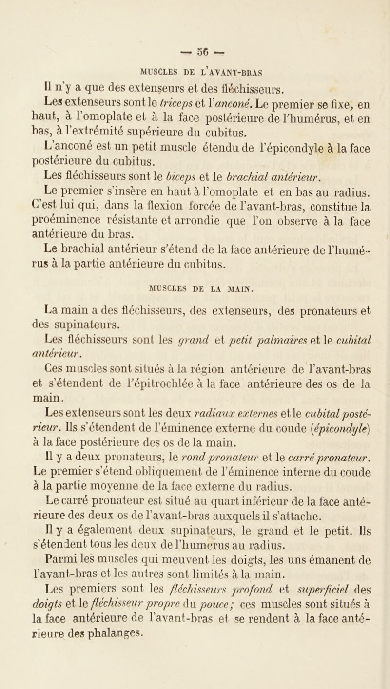 MUSCLES DE l’aVANT-BRAS Il n’y a que des extenseurs et des fléchisseurs. Les extenseurs sont le triceps et Xanconé. Le premier se fixe^ en haut, à 1 omoplate et à la face postérieure de Thumérus, et en bas, à 1 extrémité supérieure du cubitus. L anconé est un petit muscle étendu de l’épicondyle à la face postérieure du cubitus. Les fléchisseurs sont le biceps et le brachial antérieur. Le premier s’insère en haut à l’omoplate et en bas au radius. C’est lui qui, dans la flexion forcée de l’avant-bras, constitue la proéminence résistante et arrondie que l’on observe à la face antérieure du bras. Le brachial antérieur s'étend de la face antérieure de l’humé - rus à la partie antérieure du cubitus. MUSCLES DE LA MAIN. La main a des fléchisseurs, des extenseurs, des pronateurs et des supinateurs. Les fléchisseurs sont les grand et petit palmaires et le cubital antérieur. Ces muscles sont situés à la région antérieure de l’avant-bras et s’étendent de l'épitrochlée à la face antérieure des os de la main. Les extenseurs sont les deux radiaux externes et le cubital posté- rieur. Ils s’étendent de l’éminence externe du coude [épicondyle) à la face postérieure des os de la main. 11 y a deux pronateurs, le rond pronateur et le carrépy'onateur. Le premier s’étend obliquement de l’éminence interne du coude à la partie moyenne de la face externe du radius. Le carré pronateur est situé au quart inférieur de la face anté- rieure des deux os de l’avant-bras auxquels il s’attache. Il y a également deux supinateurs, le grand et le petit. Ils s’étendent tous les deux de riiumerus au radius. Parmi les muscles qui meuvent les doigts, les uns émanent de l’avant-bras et les autres sont limités à la main. Les premiers sont les fléchisseurs profond et superf ciel des doigts et le fléchisseur propre du pouce; ces muscles sont situés à la face antérieure de l’avant-bras et se rendent à la face anté- rieure des phalanges.