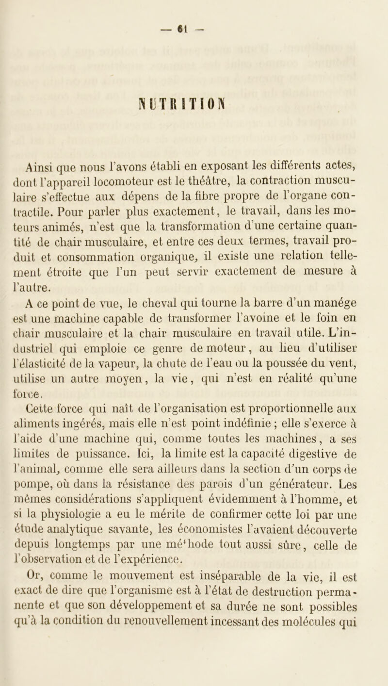 NUTRITION Ainsi que nous l’avons établi en exposant les différents actes, dont l’appareil locomoteur est le théâtre, la contraction muscu- laire s’effectue aux dépens de la fibre propre de l’organe con- tractile. Pour parler plus exactement, le travail, dans les mo- teurs animés, n’est que la transformation d’une certaine quan- tité de chair musculaire, et entre ces deux termes, travail pro- duit et consommation organique^ il existe une relation telle- ment étroite que l’un peut servir exactement de mesure à l’autre. A ce point de vue, le cheval qui tourne la barre d’un manège est une machine capable de transformer l’avoine et le foin en chair musculaire et la chair musculaire en travail utile. L’in- dustriel qui emploie ce genre de moteur, au lieu d’utiliser l’élasticité de la vapeur, la chute de l’eau ou la poussée du vent, utilise un autre moyen, la vie, qui n’est en réalité qu’une force. Cette force qui naît de l’organisation est proportionnelle aux aliments ingérés, mais elle n’est point indéfinie ; elle s’exerce â l’aide d’une machine qui, comme toutes les machines, a ses limites de puissance. Ici, la limite est la capacité digestive de l’animal^ comme elle sera ailleurs dans la section dhm corps de pompe, où dans la résistance des parois d’un générateur. Les mêmes considérations s’appliquent évidemment à l’homme, et si la physiologie a eu le mérite de confirmer cette loi par une étude analytique savante, les économistes l’avaient découverte depuis longtemps par une méMiode tout aussi sure, celle de l’observation et de l’expérience. Or, comme le mouvement est inséparable de la vie, il est exact de dire que l’organisme est à l’état de destruction perma- nente et que son développement et sa durée ne sont possibles qu’à la condition du renouvellement incessant des molécules qui