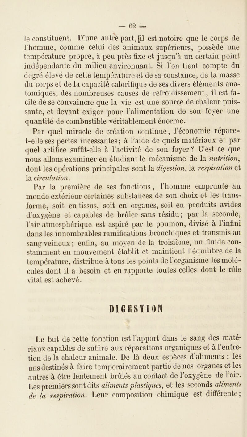 le constituent. D’une autre part, [il est notoire que le corps de l’homme, comme celui des animaux supérieurs, possède une température propre, à peu près fixe et jusqu’à un certain point indépendante du milieu environnant. Si l’on tient compte du degré élevé de cette température et de sa constance^ de la masse du corps et de la capacité calorifique de ses divers éléments ana- tomiques, des nombreuses causes de refroidissement, il est fa- cile de se convaincre que la vie est une source de chaleur puis- sante, et devant exiger pour l’alimentation de son foyer une quantité de combustible véritablement énorme. Par quel miracle de création continue, l’économie répare- t-elle ses pertes incessantes ; à faide de quels matériaux et par quel artifice suffit-elle à l’activité de son foyer? C’est ce que nous allons examiner en étudiant le mécanisme de la nutrition^ dont les opérations principales sont la digestion^ la respiration et la circidation. Par la première de ses fonctions, riiomme emprunte au monde extérieur certaines substances de son choix et les trans- forme, soit en tissus, soit en organes, soit en produits avides d’oxygène et capables de brûler sans résidu; par la seconde, l’air atmosphérique est aspiré par le poumon, divisé à l’infini dans les innombrables ramifications bronchiques et transmis au sang veineux; enfin, au moyen de la troisième, un fluide con- stamment en mouvement établit et maintient l’équilibre de la température, distribue à tous les points deforganisme les molé- cules dont il a besoin et en rapporte toutes celles dont le rôle vital est achevé. DIGESTION Le but de cette fonction est l’apport dans le sang des maté- riaux capables de suffire aux réparations organiques et à l’entre- tien de la chaleur animale. De là deux espèces d’aliments : les uns destinés à faire temporairement partie de nos organes et les autres à être lentement brûlés au contact de Toxygène de l’air. Les premiers sont dits aliments plastiques^ et les seconds aliments de la respiration. Leur composition chimique est différente;