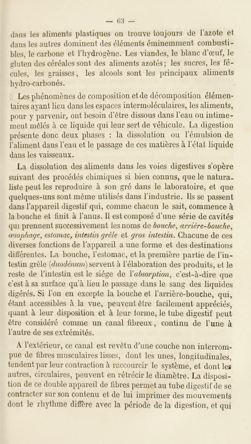 dans les aliments plastiques on trouve toujours de l’azote et dans les autres dominent des éléments éminemment combusti- bles, le carbone et l’hydrogène. Les viandes, le blanc d’œuf^ le gluten des céréales sont des aliments azotés; les sucres, les fé- cules, les graisses, les alcools sont les principaux aliments hydro-carbonés. Les phénomènes de composition et de décomposition élémen- taires ayant lieu dans les espaces intermoléculaires, les aliments, pour y parvenir^ ont besoin d’être dissous dans l’eau ou intime- ment mêlés à ce liquide qui leur sert de véhicule. La digestion présente donc deux phases : la dissolution ou l’émulsion de l’aliment dans l’eau et le passage de ces matières à l’état liquide dans les vaisseaux. La dissolution des aliments dans les voies digestives s’opère suivant des procédés chimiques si bien connus, que le natura- liste peut les reproduire à son gré dans le laboratoire, et que quelques-uns sont même utilisés dans l’industrie. Ils se passent dans l’appareil digestif qui, comme chacun le sait, commence à la bouche et finit à l’anus. 11 est composé d’une série de cavités qui prennent successivement les noms de bouche^ arrière-bouche, œsophage, estomac, intestin grêle et gros intestin. Chacune de ces diverses fonctions de Fappareil a une forme et des destinations différentes. La bouche, l’estomac, et la première partie de l’in- testin grêle [duodénum) servent à l’élaboration des produits, et le reste de Fintestin est le siège de Vabsorption, c’est-à-dire que c’est à sa surface qu’à lieu le passage dans le sang des liquides digérés. Si l’on en excepte la bouche et l’arrière-bouche, qui, étant accessibles à la vue, peuvent être facilement appréciés, quant à leur disposition et à leur forme, le tube digestif peut être considéré comme un canal fibreux, continu de l’une à l’autre de ses extrémités. A l’extérieur, ce canal est revêtu d'une couche non interrom- pue de fibres musculaires lisses, dont les unes, longitudinales, tendent par leur contraction à raccourcir le système, et dont les autres, circulaires, peuvent en rétrécir le diamètre. La disposi- tion de ce double appareil de fibres permet au tube digestif de se contracter sur son contenu et de lui imprimer des mouvements dont le rhythme diffère avec la période de la digestion, et qui