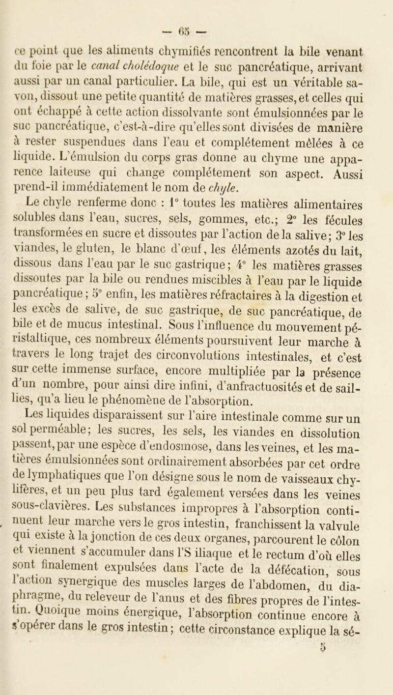 ce point que les aliments chymifiés rencontrent la bile venant du foie par le canal cholédoque et le suc pancréatique, arrivant aussi par un canal particulier. La bile, qui est un véritable sa- von, dissout une petite quantité de matières grasses,et celles qui ont échappé à cette action dissolvante sont émulsionnées par le suc ]3ancréatique, c’est-à-dire qu’elles sont divisées de manière à rester suspendues dans l’eau et complètement mêlées à ce liquide. L’émulsion du corps gras donne au chyme une appa- rence laiteuse qui change complètement son aspect. Aussi prend-il immédiatement le nom de chyle. Le chyle renferme donc : 1“ toutes les matières alimentaires solubles dans l’eau, sucres, sels, gommes, etc.; 2” les fécules transformées en sucre et dissoutes par l’action de la salive ; 3 les viandes, le gluten, le blanc d’œuf, les éléments azotés du lait, dissous dans l’eau par le suc gastrique ; 4 les matières grasses dissoutes par la bile ou rendues miscibles à l’eau par le liquide pancréatique ; 5° enfin, les matières réfractaires à la digestion et les excès de salive, de suc gastrique, de suc pancréatique, de bile et de mucus intestinal. Sous l’influence du mouvement pé- ristaltique, ces nombreux éléments poursuivent leur marche à travers le long trajet des circonvolutions intestinales, et c’est sur cette immense surface, encore multipliée par la présence d'un nombre, pour ainsi dire infini, d’anfractuosités et de sail- lies, qu’a lieu le phénomène de l’absorption. Les liquides disparaissent sur faire intestinale comme sur un sol perméable ; les sucres, les sels, les viandes en dissolution passent, par une espèce d’endosmose, dans les veines, et les ma- tières émulsionnées sont ordinairement absorbées par cet ordre de lymphatiques que l’on désigne sous le nom de vaisseaux chy- lifères, et un peu plus tard également versées dans les veines sous-clavières. Les substances impropres à fabsorption conti- nuent leur marche vers le gros intestin, franchissent la valvule qui existe à la jonction de ces deux organes, parcourent le côlon et viennent s’accumuler dans l’S iliaque et le rectum d’où elles sont finalement expulsées dans facte de la défécation, sous faction synergique des muscles larges de l’abdomen, du dia- phragme, du releveur de l’anus et des fibres propres de l’intes- tin. Quoique moins énergique, fabsorption continue encore à 5 opérer dans le gros intestin ; cette circonstance explique la sé-