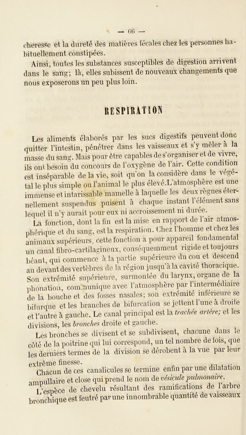 cberesse et la dureté des matières fécales chez les personnes ha- bituellement constipées. Ainsi, toutes les substances susceptibles de digestion arrivent dans le sang; là, elles subissent de nouveaux changements que nous exposerons un peu plus loin. respiration Les aliments élaborés par les sucs digestifs peuvent donc quitter l’intestin, pénétrer dans les vaisseaux et s’y mêler à la masse du sang. Mais pour être capables de s’organiser et de vivre, ils ont besoin du concours de l’oxygène de l’air. Cette condition est inséparable de la vie, soit qu’on la considère dans le végé- tal le plus simple ou l’animal le plus élevé.L’atmosphère est ime immense et intarissable mamelle à laquelle les deux règnes éter- nellement suspendus puisent à chaque instant l’élément sans lequel il n’y aurait pour eux ni accroissement ni durée. La fonction, dont la fin est la mise en rapport de l’air atmos- phérique et du sang, est la respiration. Chez l’homme et chez les animaux supérieurs, cette fonction a pour appareil fondamental un canal fibro-cartilagineux, conséquemment rigide et toujours béant, qui commence à la partie supérieure du cou et descend au devant des vertèbres de la région jusqu’à la cavité thoracique. Son extrémité supérieure, surmontée du larynx, organe de la phonation, com-nunique avec l’atmosphère par 1 intermédiaire de la bouche et des fosses nasales; son extrémité inférieure se biturque et les branches de bifurcation se jettent l’une à droite et l’autre à gauche. Le canal principal est la trachée artère; et les divisions, les bronches droite et gauche. Les bronches se divisent et se subdivisent, chacune dans le côté de la poitrine qui lui correspond, un tel nombre de fois, que les derniers termes de la division se dérobent à la vue par leur extrême finesse. ^ jm + Chacun de ces canalicules se termine enfin par une dilatation mpullaire et close qui prend le nom de vésicule pulmonaire. \ ’psnèce de chevelu résultant des ramifications de 1 arbre bronchique est feutré par une innombrable quantité de vaisseaux