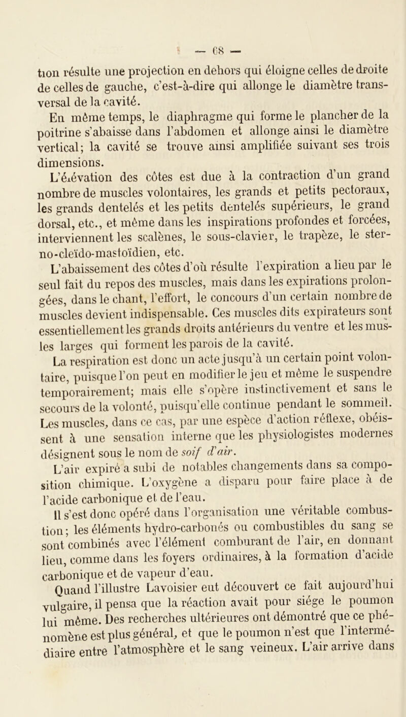 tion résulte une projection en dehors qui éloigne celles de droite de celles de gauche, c’est-à-dire qui allonge le diamètre trans- versal de la cavité. En même temps, le diaphragme qui forme le plancher de la poitrine s’abaisse dans l’abdomen et allonge ainsi le diamètre vertical; la cavité se trouve ainsi amplifiée suivant ses trois dimensions. L’élévation des côtes est due à la contraction d’un grand nombre de muscles volontaires, les grands et petits pectoraux, les grands dentelés et les petits dentelés supérieurs, le grand dorsal, etc., et même dans les inspirations profondes et forcées, interviennent les scalènes, le sous-clavier, le trapèze, le ster- no-cleïdo-mastoïdien, etc. L’abaissement des côtes d’oîi résulte l’expiration a lieu par le seul fait du repos des muscles, mais dans les expirations prolon- gées, dans le chant, l’effort, le concours d’un certain nombre de muscles devient indispensable. Ces muscles dits expirateurs sont essentiellement les grands droits antérieurs du ventre et les mus- les larges qui forment les parois de la cavité. La respiration est donc un acte jusqu’à un certain point volon- taire, puisque l’on peut en modifier le jeu et même le suspendre temporairement; mais elle s’opère instinctivement et sans le secours de la volonté, puisqu’elle continue pendant le sommeil. Les muscles, dans ce cas, par une espèce d’action réflexe, obéis- sent à une sensation interne que les physiologistes modernes désignent sous le nom de soif d'air. L’air expiré a subi de notables changements dans sa compo- sition chimique. L’oxygène a disparu pour faire place a de l’acide carbonique et de l’eau. Il s’est donc opéré dans l’organisation une véritable combus- tion; les éléments hydro-carbonés ou combustibles du sang se sont combinés avec l’élément comburant de l’air, en donnant lieu, comme dans les foyers ordinaires, à la formation d’acide carbonique et de vapeur d’eau. Quand l’illustre Lavoisier eut découvert ce lait aujourd hui vulgaire, il pensa que la réaction avait pour siège le poumon lui même. Des recherches ultérieures ont démontré que ce phé- nomène est plus général, et que le poumon n’est que l’mtermé- diaire entre l’atmosphère et le sang veineux. L’air arrive dans