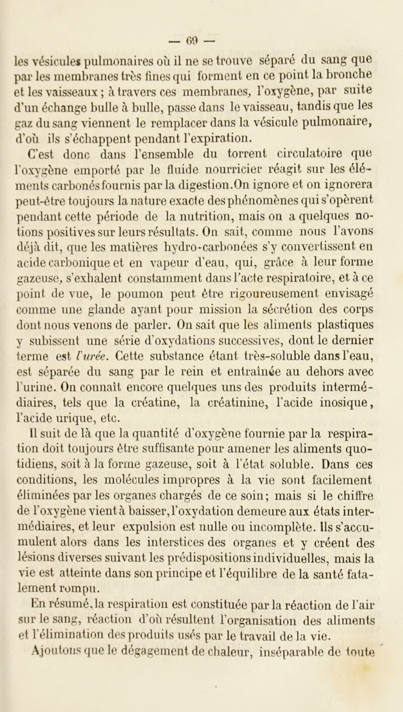 — 60 — les vésicules pulmonaires ou il ne se trouve séparé du sang que par les membranes très fines qui forment en ce point la bronche et les vaisseaux ; à travers ces membranes, l’oxygène, par suite d’un échange bulle à bulle, passe dans le vaisseau, tandis que les gaz du sang viennent le remplacer dans la vésicule pulmonaire, d’oîi ils s’échappent pendant l’expiration. C'est donc dans l’ensemble du torrent circulatoire que l’oxygène emporté par le fluide nourricier réagit sur les élé- ments carbonés fournis par la digestion.On ignore et on ignorera peut-être toujours la nature exacte des phénomènes qui s’opèrent pendant cette période de la nutrition, mais on a quelques no- tions positives sur leurs résultats. On sait, comme nous l’avons déjà dit, que les matières hydro-carbonées s’y convertissent en acide carbonique et en vapeur d’eau, qui, grâce à leur forme gazeuse, s’exhalent constamment dans Tacte respiratoire, et à ce point de vue, le poumon peut être rigoureusement envisagé comme une glande ayant pour mission la sécrétion des corps dont nous venons de parler. On sait que les aliments plastiques y subissent une série d’oxydations successives, dont le dernier terme est ïurée. Cette substance étant très-soluble dans l’eau, est séparée du sang par le rein et entraînée au dehors avec l’urine. On connaît encore quelques uns des produits intermé- diaires, tels que la créatine, la créatinine, l’acide inosique, l’acide urique, etc. 11 suit de là que la quantité d’oxygène fournie par la respira- tion doit toujours être suffisante pour amener les aliments quo- tidiens, soit à la forme gazeuse, soit à l’état soluble. Dans ces conditions, les molécules impropres à la vie sont facilement éliminées par les organes chargés de ce soin ; mais si le chiffre de l’oxygène vient à baisser, l’oxydation demeure aux états inter- médiaires, et leur expulsion est nulle ou incomplète. Ils s’accu- mulent alors dans les interstices des organes et y créent des lésions diverses suivant les prédispositions individuelles, mais la vie est atteinte dans son principe et l’équilibre de la santé fata- lement rompu. En résumé, la respiration est constituée par la réaction de l’air sur le sang, réaction d’oii résultent l’organisation des aliments et l’élimination des produits usés par le travail de la vie. Ajoutons que le dégagement de chaleur, inséparable de toute