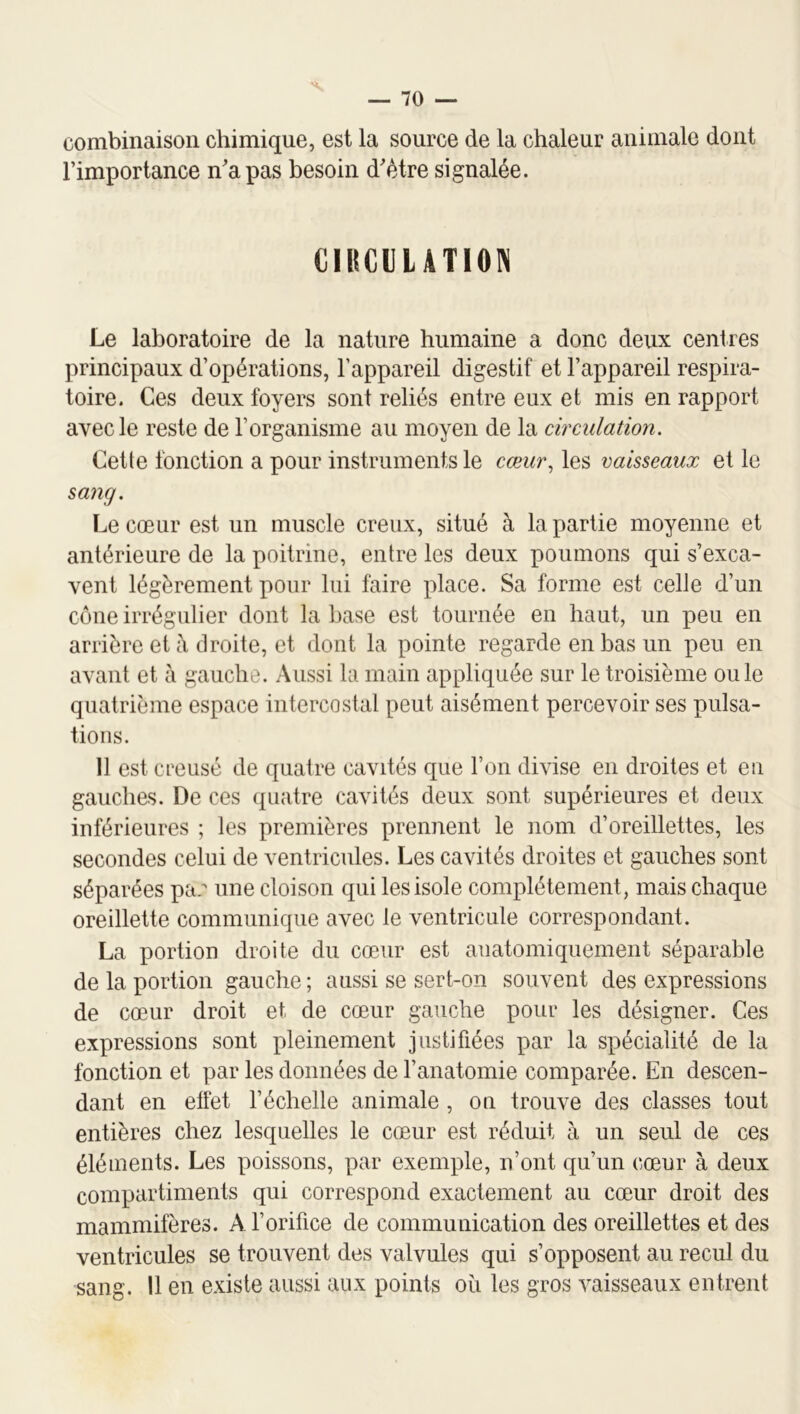 combinaison chimique, est la source de la chaleur animale dont l’importance n’a pas besoin d’ètre signalée. CIRCULATION Le laboratoire de la nature humaine a donc deux cenires principaux d’opérations, l’appareil digestif et l’appareil respira- toire. Ces deux foyers sont reliés entre eux et mis en rapport avec le reste de l’organisme au moyen de la circulation. Cette fonction a pour instruments le cœur., les vaisseaux et le sang. Le cœur est un muscle creux, situé à la partie moyenne et antérieure de la poitrine, entre les deux poumons qui s’exca- vent légèrement pour lui faire place. Sa forme est celle d’un cône irrégulier dont la base est tournée en haut, un peu en arrière et à droite, et dont la pointe regarde en bas un peu en avant et à gauche. Aussi la main appliquée sur le troisième ouïe quatrième espace intercostal peut aisément percevoir ses pulsa- tions. 11 est creusé de quatre cavités que l’on divise en droites et en gauches. De ces quatre cavités deux sont supérieures et deux inférieures ; les premières prennent le nom d’oreillettes, les secondes celui de ventricules. Les cavités droites et gauches sont séparées pa. une cloison qui les isole complètement, mais chaque oreillette communique avec le ventricule correspondant. La portion droite du cœur est anatomiquement séparable de la portion gauche ; aussi se sert-on souvent des expressions de cœur droit et de cœur gauche pour les désigner. Ces expressions sont pleinement justifiées par la spécialité de la fonction et par les données de l’anatomie comparée. En descen- dant en etfet l’échelle animale , on trouve des classes tout entières chez lesquelles le cœur est réduit à un seul de ces éléments. Les poissons, par exemple, n’ont qu’un cœur à deux compartiments qui correspond exactement au cœur droit des mammifères. A l’orifice de communication des oreillettes et des ventricules se trouvent des valvules qui s’opposent au recul du sang. Il en existe aussi aux points où les gros vaisseaux entrent