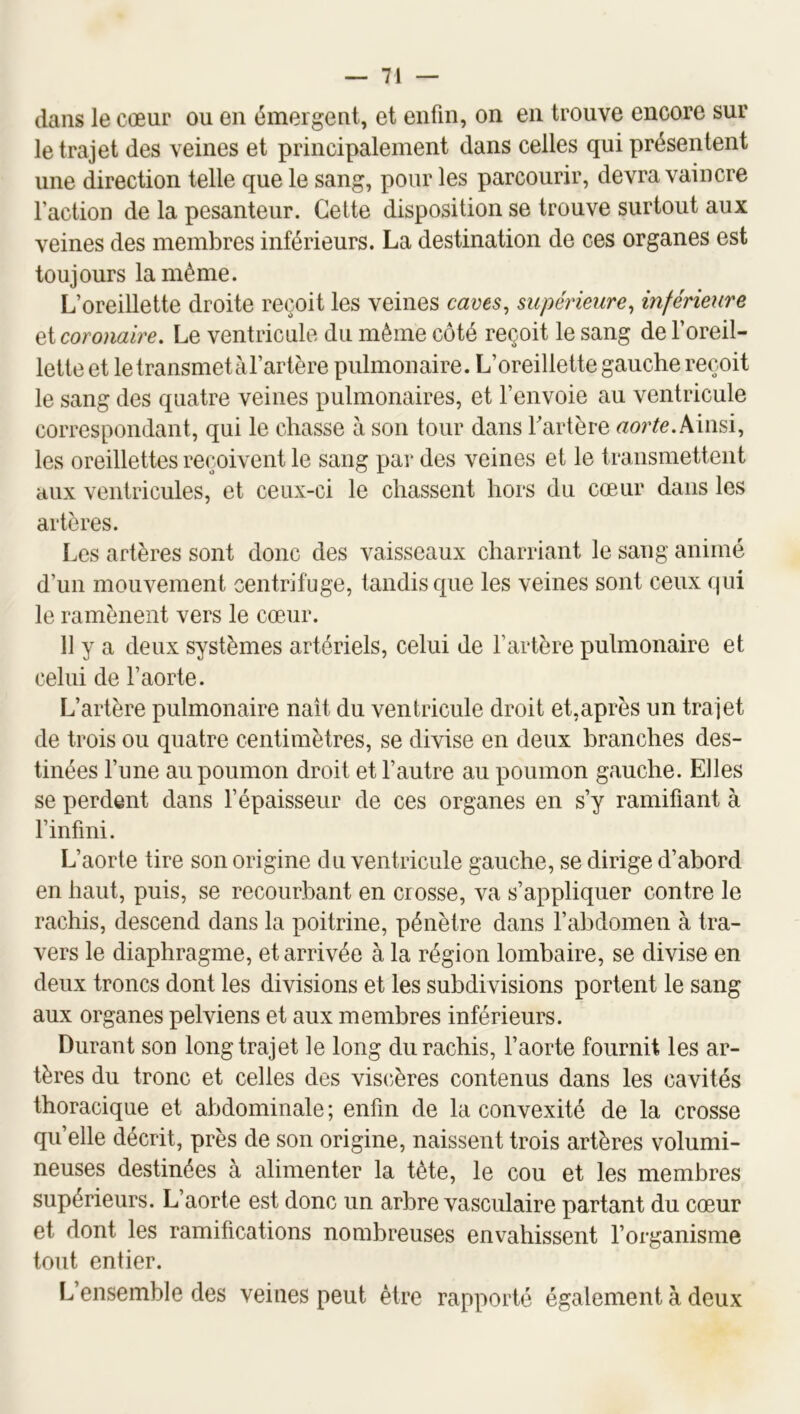 dans le cœur ou en émergent, et enfin, on en trouve encore sur le trajet des veines et principalement dans celles qui présentent une direction telle que le sang, pour les parcourir, devra vaincre faction de la pesanteur. Cette disposition se trouve surtout aux veines des membres inférieurs. La destination de ces organes est toujours la même. L’oreillette droite reçoit les veines cams^ supérieure^ inférieure Qi coronaire. Le ventricule du même côté reçoit le sang de foreil- lette et letransmetafartère pulmonaire. L’oreillette gauche reçoit le sang des quatre veines pulmonaires, et l’envoie au ventricule correspondant, qui le chasse à son tour dans fartère Ainsi, les oreillettes reçoivent le sang par des veines et le transmettent aux ventricules, et ceux-ci le chassent hors du cœur dans les artères. Les artères sont donc des vaisseaux charriant le sang animé d’un mouvement centrifuge, tandis que les veines sont ceux qui le ramènent vers le cœur. 11 y a deux systèmes artériels, celui de l’artère pulmonaire et celui de faorte. L’artère pulmonaire naît du ventricule droit et,après un trajet de trois ou quatre centimètres, se divise en deux branches des- tinées fune au poumon droit et fautre au poumon gauche. Elles se perdent dans fépaisseur de ces organes en s’y ramifiant à finfini. L’aorte tire son origine cl u ventricule gauche, se dirige d’abord en haut, puis, se recourbant en crosse, va s’appliquer contre le rachis, descend dans la poitrine, pénètre dans fabdomen à tra- vers le diaphragme, et arrivée à la région lombaire, se divise en deux troncs dont les divisions et les subdivisions portent le sang aux organes pelviens et aux membres inférieurs. Durant son long trajet le long du rachis, faorte fournit les ar- tères du tronc et celles des vis(îères contenus dans les cavités thoracique et abdominale ; enfin de la convexité de la crosse qu’elle décrit, près de son origine, naissent trois artères volumi- neuses destinées à alimenter la tête, le cou et les membres supérieurs. L’aorte est donc un arbre vasculaire partant du cœur et dont les ramifications nombreuses envahissent forganisme tout entier. L’ensemble des veines peut être rapporté également à deux