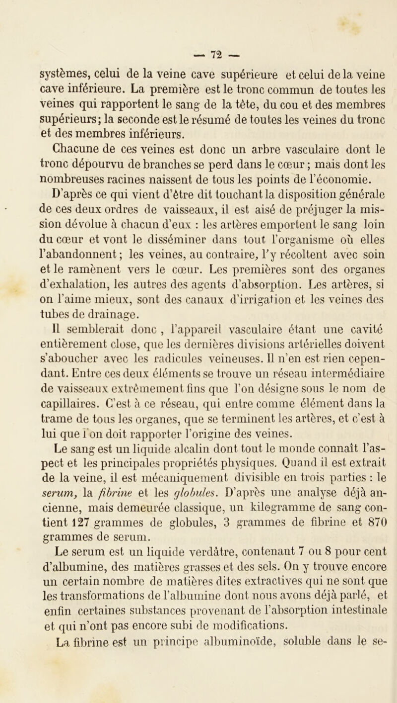 systèmes, celui de la veine cave supérieure et celui delà veine cave inférieure. La première est le tronc commun de toutes les veines qui rapportent le sang de la tète, du cou et des membres supérieurs; la seconde est le résumé de toutes les veines du tronc et des membres inférieurs. Chacune de ces veines est donc un arbre vasculaire dont le tronc dépourvu de branches se perd dans le cœur ; mais dont les nombreuses racines naissent de tous les points de l’économie. D’après ce qui vient d’ètre dit touchant la disposition générale de ces deux ordres de vaisseaux, il est aisé de préjuger la mis- sion dévolue à chacun d’eux : les artères emportent le sang loin du cœur et vont le disséminer dans tout l’organisme où elles l’abandonnent ; les veines, au contraire^, Fy récoltent avec soin et le ramènent vers le cœur. Les premières sont des organes d’exhalation, les autres des agents d’absorption. Les artères, si on l’aime mieux, sont des canaux d’irrigation et les veines des tubes de drainage. 11 semblerait donc , l’appareil vasculaire étant une cavité entièrement close, que les dernières divisions artérielles doivent s’aboucher avec les radicules veineuses. Il n’en est rien cepen- dant. Entre ces deux éléments se trouve un réseau intermédiaire de vaisseaux extrêmement fins que l’on désigne sous le nom de capillaires. C’est à ce réseau, qui entre comme élément dans la trame de tous les organes, que se terminent les artères, et c’est à lui que i on doit rapporter l’origine des veines. Le sang est un liquide alcalin dont tout le monde connaît l’as- pect et les principales propriétés physiques. Quand il est extrait de la veine, il est mécaniqueinent divisible en trois parties : le sérum, la fibrine et les globules. D’après une analyse déjà an- cienne, mais demeurée classique, un kilogramme de sang con- tient 127 grammes de globules, 3 grammes de fibrine et 870 grammes de sérum. Le sérum est un liquide verdâtre, contenant 7 ou 8 pour cent d’albumine, des matières grasses et des sels. On y trouve encore un certain nombre de matières dites extractives qui ne sont que les transformations de l’albumine dont nous avons déjà parlé, et enfin certaines substances provenant de l’absorption intestinale et qui n’ont pas encore subi de modifications. La fibrine est un principe albuminoïde, soluble dans le se-