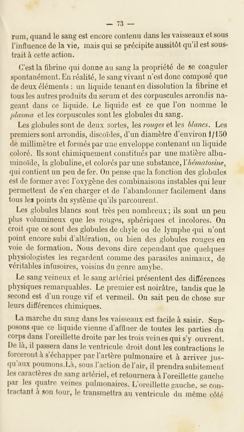 rum, quand le sang est encore contenu dans les vaisseaux et sous l’influence de la vie, mais qui se précipite aussitôt qu’il est sous- trait à cette action. C’est la fibrine qui donne au sang la propriété de se coaguler spontanément. En réalité, le sang vivant n’est donc composé que de deux éléments : un liquide tenant en dissolution la fibrine et tous les autres produits du sérum et des corpuscules arrondis na- geant dans ce liquide. Le liquide est ce que l’on nomme le plasma et les corpuscules sont les globules du sang. Les globules sont de deux sortes, les rouges et les blancs. Les premiers sont arrondis, discoïdes, d’un diamètre d’environ 1/150 de millimètre et formés par une enveloppe contenant un liquide coloré. Ils sont chimiquement constitués par une matière albu- minoïde, la globuline, et colorés par une substance, Yhématosine., qui contient un peu de fer. On pense que la fonction des globules est de former avec l’oxygène des combinaisons instables qui leur permettent de s’en charger et de l’abandonner facilement dans tous les points du système qu’ils parcourent. Les globules blancs sont très peu nombreux ; ils sont un peu plus volumineux que les rouges, sphériques et incolores. On croit que ce sont des globules de chyle ou de lymphe qui n’ont point encore subi d’altération, ou bien des globules rouges en voie de formation. Nous devons dire cependant que quelques physiologistes les regardent comme des parasites animaux, de véritables infusoires, voisins du genre amybe. Le sang veineux et le sang artériel présentent des différences physiques remarquables. Le premier est noirâtre, tandis que le second est d’un rouge vif et vermeil. On sait peu de chose sur leurs différences chimiques. La marche du sang dans les vaisseaux est facile à saisir. Sup- posons que ce liquide vienne d’affluer de toutes les parties du corps dans l’oreillette droite par les trois veines qui s’y ouvrent. De là, il passera dans le ventricule droit dont les contractions le forceront à s’échapper par l’artère pulmonaire et à arriver jus- qu aux poumons.Là, sous 1 action de l’air, il prendra subitemenf les caractères du sang artériel, et retournera à l’oreillette gauche par les quatre veines pulmonaires. Iforeillette gauche, se con- tractant à son tour, le transmettra au ventricule du même côté