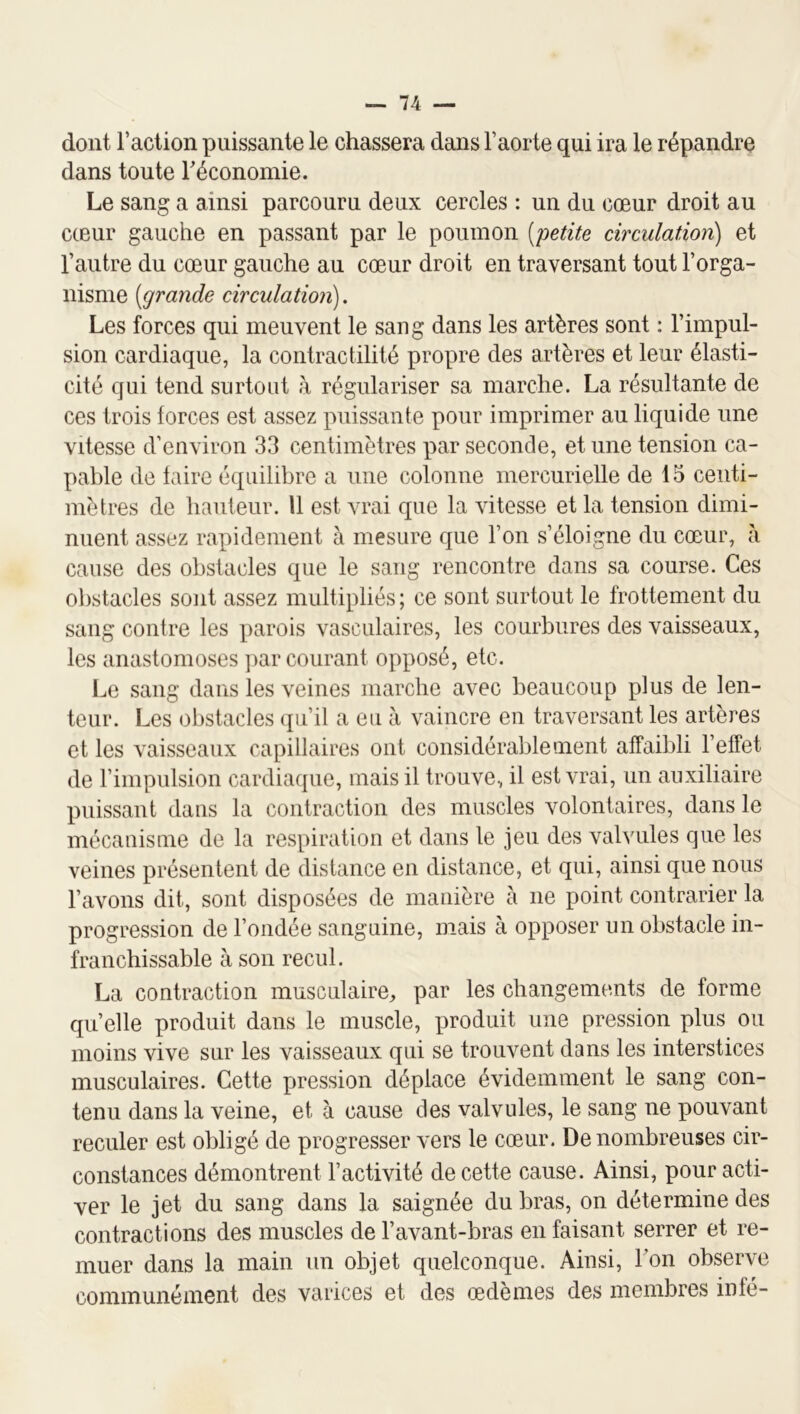 dont l’action puissante le chassera dans l’aorte qui ira le répandre dans toute réconomie. Le sang a ainsi parcouru deux cercles : un du cœur droit au cœur gauche en passant par le poumon [petite circulation) et l’autre du cœur gauche au cœur droit en traversant tout l’orga- nisme [grande circulation). Les forces qui meuvent le sang dans les artères sont : l’impul- sion cardiaque, la contractilité propre des artères et leur élasti- cité qui tend surtout k régulariser sa marche. La résultante de ces trois forces est assez puissante pour imprimer au liquide une vitesse d’environ 33 centimètres par seconde, et une tension ca- pable de faire équilibre a une colonne mercurielle de 15 centi- mètres de hauteur. Il est vrai que la vitesse et la tension dimi- nuent assez rapidement à mesure que l’on s’éloigne du cœur, k cause des obstacles que le sang rencontre dans sa course. Ces obstacles sont assez multipliés; ce sont surtout le frottement du sang contre les parois vasculaires, les courbures des vaisseaux, les anastomoses jiar courant opposé, etc. l^e sang dans les veines marche avec beaucoup plus de len- teur. Les obstacles (ju’il a eu k vaincre en traversant les artères et les vaisseaux capillaires ont considérablement affaibli l’effet de l’impulsion cardiaque, mais il trouve, il est vrai, un auxiliaire puissant dans la contraction des muscles volontaires, dans le mécanisme de la respiration et dans le jeu des valvules que les veines présentent de distance en distance, et qui, ainsi que nous l’avons dit, sont disposées de manière à ne point contrarier la progression de l’ondée sanguine, mais à opposer un obstacle in- franchissable à son recul. La contraction musculaire^ par les changements de forme quelle produit dans le muscle, produit une pression plus ou moins vive sur les vaisseaux qui se trouvent dans les interstices musculaires. Cette pression déplace évidemment le sang con- tenu dans la veine, et à cause des valvules, le sang ne pouvant reculer est obligé de progresser vers le cœur. De nombreuses cir- constances démontrent l’activité de cette cause. Ainsi, pour acti- ver le jet du sang dans la saignée du bras, on détermine des contractions des muscles de l’avant-bras en faisant serrer et re- muer dans la main un objet quelconque. Ainsi, bon observe communément des varices et des œdèmes des membres infé-