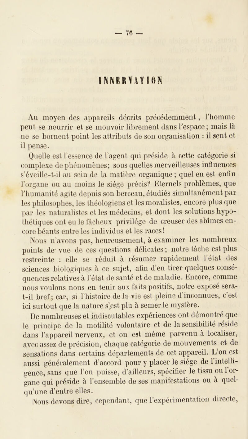 1I\NERV4TI0IS Au moyen des appareils décrits précédemment, rtiomme peut se nourrir et se mouvoir librement dans Tespace ; mais là ne se bornent point les attributs de son organisation : il sent et il pense. Quelle est l’essence de l’agent qui préside à cette catégorie si complexe de phénomènes; sous quelles merveilleuses influences s’éveille-t-il au sein de la matière organique; quel en est enfin l’organe ou au moins le siège précis? Eternels problèmes, que riiumanité agite depuis son berceau, étudiés simultanément par les philosophes, les théologiens et les moralistes, encore plus que par les naturalistes et les médecins, et dont les solutions hypo- thétiques ont eu le fâcheux privilège de creuser des abîmes en- core béants entre les individus et les races! Nous n’avons pas, heureusement, à examiner les nombreux points de* vue de ces questions délicates ; notre tache est plus restreinte : elle se réduit à résumer rapidement l’état des sciences biologiques à ce sujet, afin d’en tirer quelques consé- quences relatives à l’état de santé et de maladie. Encore, comme nous voulons nous en tenir aux faits positifs, notre expose sera- t-il bref ; car, si l’histoire de la vie est pleine d’inconnues, c’est ici surtout que la nature s’,est plu à semer le mystère. De nombreuses et indiscutables expériences ont démontré que le principe de la motilité volontaire et de la sensibilité réside dans l’appareil nerveux, et on est même parvenu à localiser, avec assez de précision, chaque catégorie de mouvements et de sensations dans certains départements de cet appareil. L’on est aussi généralement d’accord pour y placer le siège de l’intelli- gence, sans que l’on puisse, d’ailleurs, spécifier le tissu ou l’or- gane qui préside à l’ensemble de ses manifestations ou à quel- qu’une d’entre elles. i\ous devons dire, cependant, que rexpérimentation directe.