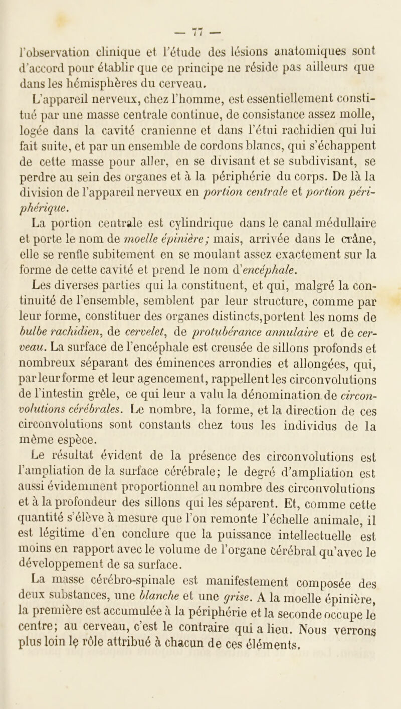 l’observation clinique et rétiide des lésions anatomiques sont d’accord pour établir que ce principe ne réside pas ailleurs que dans les hémisphères du cerveau. L’appareil nerveux, chez l’homme, est essentiellement consti- tué par une masse centrale continue, de consistance assez molle, logée dans la cavité crânienne et dans l’étui rachidien qui lui fait suite, et par un ensemble de cordons blancs, qui s’échappent de cette masse pour aller, en se divisant et se subdivisant, se perdre au sein des organes et à la périphérie du corps. De là la division de l’appareil nerveux en portion centrale et portion péri- phérique. La portion centrale est cylindrique dans le canal médullaire et porte le nom de moelle épinière; mais, arrivée dans le crâne, elle se renfle subitement en se moulant assez exactement sur la forme de cette cavité et prend le nom ééencéphale. Les diverses parties qui la constituent, et qui, malgré la con- tinuité de l’ensemble, semblent par leur structure, comme par leur forme, constituer des organes distincts,portent les noms de bulbe rachidien., de cervelet^ de protubérance annulaire et de cer- ceau. La surface de l’encéphale est creusée de sillons profonds et nombreux séparant des éminences arrondies et allongées, qui, par leur forme et leur agencement, rappellent les circonvolutions de l’intestin grêle, ce qui leur a valu la dénomination de circon- volutions cérébrales. Le nombre, la forme, et la direction de ces circonvolutions sont constants chez tous les individus de la même espèce. Le résultat évident de la présence des circonvolutions est l’ampliation de la surface cérébrale; le degré d'ampliation est aussi évidemment proportionnel au nombre des circonvolutions et à la profondeur des sillons qui les séparent. Et, comme cette quantité s’élève à mesure que l’on remonte l’échelle animale, il est légitime d’en conclure que la puissance intellectuelle est moins en rapport avec le volume de l’organe Cérébral qu’avec le développement de sa surface. La masse cérébro-spinale est manifestement composée des deux substances, une blanche et une grise. A la moelle épinière, la première est accumulée a la périphérie et la seconde occupe le centre, au cerveau, cest le contraire qui a lieu. Nous verrons plus loin Iç rôle attribué à chacun de ces éléments.