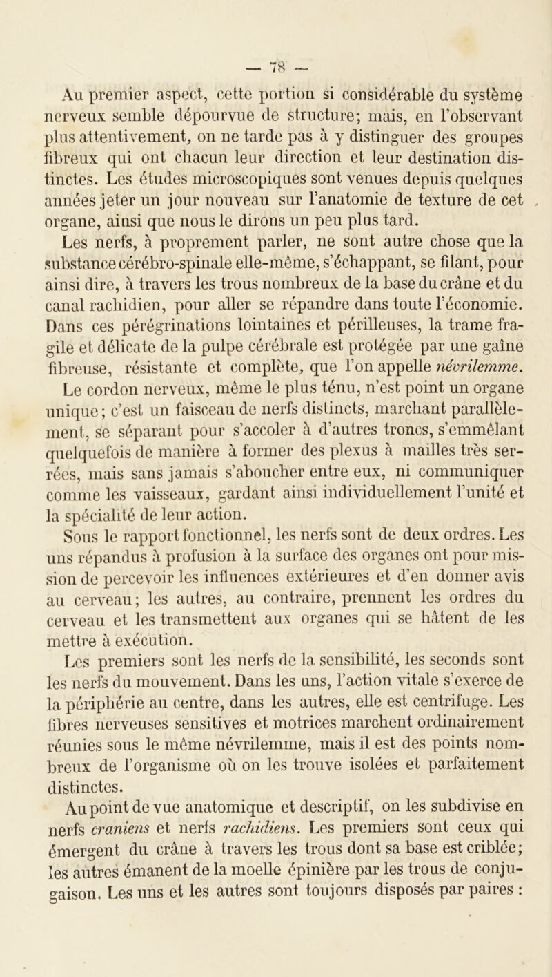 Au premier aspect, cette portion si considérable du système nerveux semble dépourvue de structure; mais, en l’observant plus attentivement^ on ne tarde pas à y distinguer des groupes fibreux qui ont chacun leur direction et leur destination dis- tinctes. Les études microscopiques sont venues depuis quelques années jeter un jour nouveau sur l’anatomie de texture de cet , organe, ainsi que nous le dirons un peu plus tard. Les nerfs, à proprement parler, ne sont autre chose que la substance cérébro-spinale elle-même, s’échappant, se filant, pour ainsi dire, à travers les trous nombreux de la base du crâne et du canal rachidien, pour aller se répandre dans toute l’économie. Dans ces pérégrinations lointaines et périlleuses, la trame fra- gile et délicate de la pulpe cérébrale est protégée par une gaine fibreuse, résistante et complète^ que l’on appelle névrilemme. Le cordon nerveux, même le plus ténu, n’est point un organe unique ; c’est un faisceau de nerfs distincts, marchant parallèle- ment, se séparant pour s’accoler â d’autres troncs, s’emmêlant quehiuefois de manière â former des plexus à mailles très ser- rées, mais sans jamais s’aboucher entre eux, ni communiquer comme les vaisseaux, gardant ainsi individuellement l’unité et la spécialité de leur action. Sous le rapport fonctionnel, les nerfs sont de deux ordres. Les uns répandus â profusion à la surface des organes ont pour mis- sion de percevoir les influences extérieures et d’en donner avis au cerveau ; les autres, au contraire, prennent les ordres du cerveau et les transmettent aux organes qui se hâtent de les mettre à exécution. Les premiers sont les nerfs de la sensibilité, les seconds sont les nerfs du mouvement. Dans les uns, l’action vitale s’exerce de la périphérie au centre, dans les autres, elle est centrifuge. Les fibres nerveuses sensitives et motrices marchent ordinairement réunies sous le même névrilemme, mais il est des points nom- breux de l’organisme où on les trouve isolées et parfaitement distinctes. Aupointdevue anatomique et descriptif, on les subdivise en nerfs crâniens et nerfs rachidiens. Les premiers sont ceux qui émergent du crâne à travers les trous dont sa base est criblée ; les autres émanent de la moelle épinière par les trous de conju- gaison. Les uns et les autres sont toujours disposés par paires :