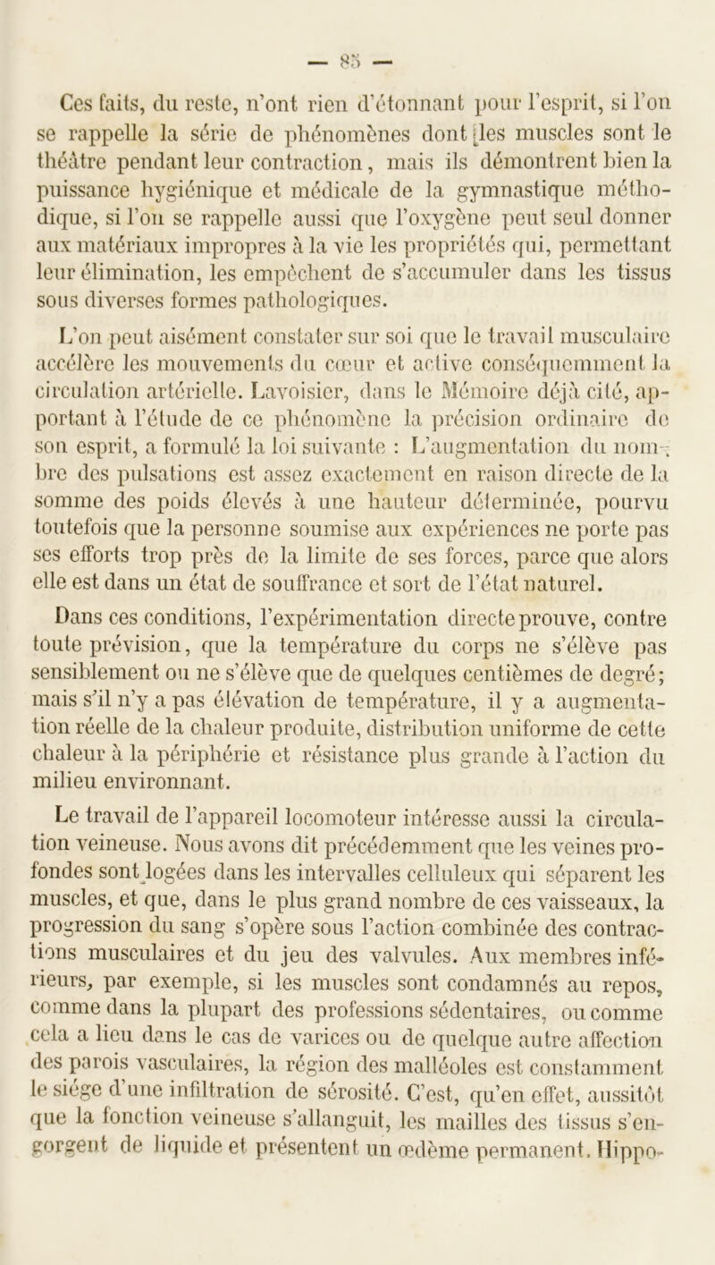 Ces faits, du reste, n’ont rien d’étonnant pour l’esprit, si l’on se rappelle la série de phénomènes dont [les muscles sont le théâtre pendant leur contraction, mais ils démontrent bien la puissance hygiénique et médicale de la gymnastique métho- dique, si l’on se rappelle aussi que l’oxygène peut seul donner aux matériaux impropres â la vie les propriétés qui, permettant leur élimination, les empêchent de s’accumuler dans les tissus sous diverses formes pathologiques. L’on peut aisément constater sur soi que le travail musculaire accélère les mouvements du cœur et active conséquemment la circulation artérielle. Lavoisier, dans le Mémoire déjà cité, ap- portant â l’étude de ce phénomène la précision ordinaire d(i son esprit, a formulé la loi suivante : L’augmentation du nom- bre des pulsations est assez exactement en raison directe de la somme des poids élevés â une hauteur délerminée, pourvu toutefois que la personne soumise aux expériences ne porte pas ses efforts trop près de la limite de ses forces, parce que alors elle est dans un état de soulFrance et sort de l’état naturel. Dans ces conditions, l’expérimentation direc te prouve, contre toute prévision, que la température du corps ne s’élève pas sensiblement ou ne s’élève que de quelques centièmes de degré ; mais s’il n’y a pas élévation de température, il y a augmenta- tion réelle de la chaleur produite, distribution uniforme de cette chaleur à la périphérie et résistance plus grande à l’action du milieu environnant. Le travail de l’appareil locomoteur intéresse aussi la circula- tion veineuse. Nous avons dit précédemment que les veines pro- fondes sont logées dans les intervalles celluleux qui séparent les muscles, et que, dans le plus grand nombre de ces vaisseaux, la progression du sang s’opère sous l’action combinée des contrac- tions musculaires et du jeu des valvules. Aux membres infé- rieurs, par exemple, si les muscles sont condamnés au repos, comme dans la plupart des professions sédentaires, ou comme cela a lieu dans le cas de varices ou de quelque autre affection des parois vasculaires, la région des malléoles est constamment le siège d une infdtration de sérosité. C’est, qu’en effet, aussitôt que la fonction veineuse s’allanguit, les mailles des tissus s’en- gorgent de liquide et présentent un œdème permanent. ïlippo-