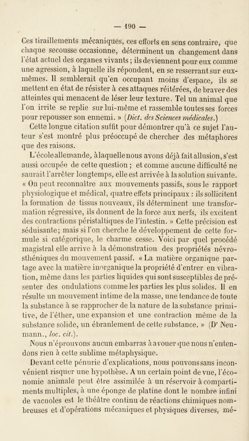 Ces tiraillements mécaniques, ces efforts en sens contraire, que chaque secousse occasionne, déterminent un changement dans 1 état actuel des organes vivants ; ils deviennent pour eux comme une agression, à laquelle ils répondent, en se resserrant sur eux- mémes. 11 semblerait qu en occupant moins d’espace^ ils se mettent en état de résister à ces attaques réitérées, de braver des atteintes qui menacent de léser leur texture. Tel un animal que Ton irrite se replie sur lui-même et rassemble toutes ses forces pour repousser son ennemi. )> [Dict. des Sciences médicales.) Cette longue citation suffit pour démontrer qu’à ce sujet l’au- teur s’est montré plus préoccupé de chercher des métaphores que des raisons. L’écoleallem.ande^ àlaquellenous avons déjà fait allusion, s’est aussi occupée de cette question ; et comme aucune difficulté ne saurait l’arrêter longtemps^ elle est arrivée à la solution suivante. « On peut reconnaître aux mouvements passifs, sous le rapport physiologique et médical, quatre effets principaux : ils sollicitent la formation de tissus nouveaux, ils déterminent une transfor- mation régressive, ils donnent de la force aux nerfs, ils excitent des contractions péristaltiques de l’intestin. » Cette précision est séduisante; mais si l’on cherche le développement de cette for- mule si catégorique, le charme cesse. Voici par quel procédé magistral elle arrive à la démonstration des propriétés névro- sthéniques du mouvement passif. « La matière organique par- tage avec la matière inorganique la propriété d’entrer en vibra- tion, même dans les parties liquides qui sont susceptibles de pré- senter des ondulations comme les parties les plus solides. Il en résulte un mouvement intime delà masse, une tendance de toute la substance à se rapprocher de la nature de la substance primi- tive, de l’éther, une expansion et une contraction même de la substance solide, un ébranlement de cette substance. » (D'INeu- mann., loc. cit.). IVous n’éprouvons aucun embarras à avouer que nous n’enten- dons rien à cette sublime métaphysique. Devant cette pénurie d’explications, nous pouvons sans incon- vénient risquer une hypothèse. A un certain point de vue, l’éco- nomie animale peut être assimilée à un réservoir à comparti- ments multiples, à une éponge de platine dont le nombre infini de vacuoles est le théâtre continu de réactions chimiques nom- breuses et d’opérations mécaniques et physiques diverses, mé-