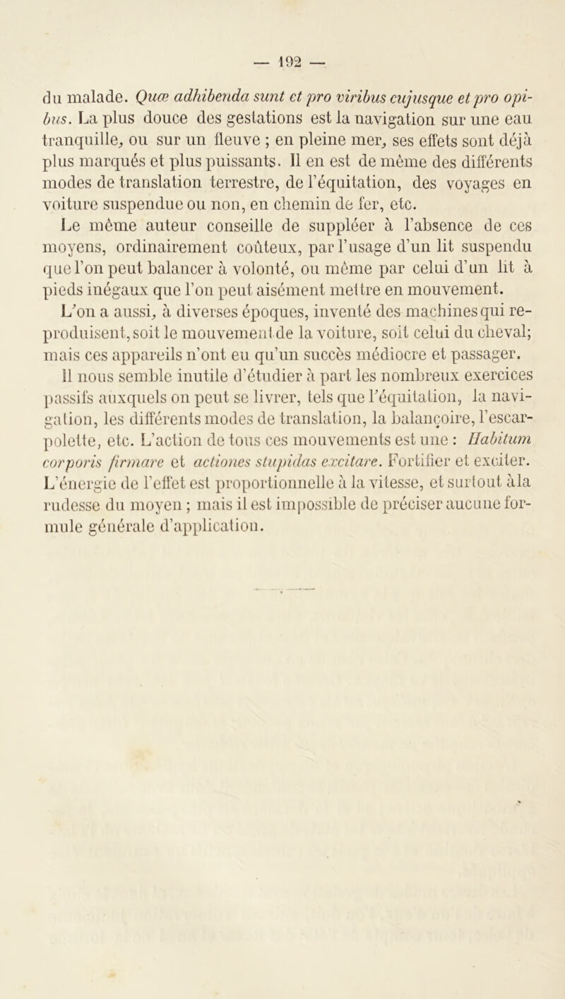 fin malade. Quœ adhibenda sunt et pro viribus cujusque etpro opi- bus. La plus douce des gestations est la navigation sur une eau tranquille^ ou sur un fleuve ; en pleine mer^ ses effets sont déjà plus marqués et plus puissants. Il en est de même des différents modes de translation terrestre, de l’équitation, des voyages en voiture suspendue ou non, en chemin de fer, etc. Le même auteur conseille de suppléer à l’absence de ces moyens, ordinairement coûteux, par l’usage d’un lit suspendu que l’on peut balancer à volonté, ou même par celui d’un ht à pieds inégaux que l’on peut aisément meitre en mouvement. Lon a aussi^ à diverses époques, inventé des machines qui re- produisent, soit le mouvementde la voiture, soit celui du cheval; mais ces appareils n’ont eu qu’un succès médiocre et passager. Il nous semble inutile d’étudier à part les nombreux exercices passifs auxquels on peut se livrer, tels que réquitation, la navi- gation, les différents modes de translation, la balançoire, l’escar- polette, etc. L’action de tous ces mouvements est une : Uabitum corporh firmare et actiones stupidas excitare. Fortifier et exciter. L’énergie de l’effet est proportionnelle à la vitesse, et surtout àla rudesse du moyen ; mais il est imiiossible de préciser aucune for- mule générale d’application.