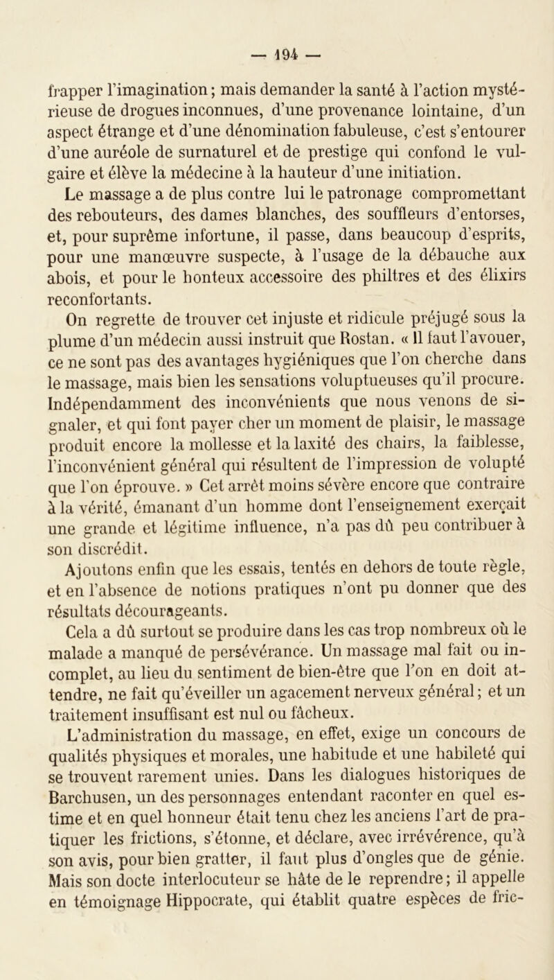 frapper l’imagination ; mais demander la santé à l’action mysté- rieuse de drogues inconnues, d’une provenance lointaine, d’un aspect étrange et d’une dénomination fabuleuse, c’est s’entourer d’une auréole de surnaturel et de prestige qui confond le vul- gaire et élève la médecine à la hauteur d’une initiation. Le massage a de plus contre lui le patronage compromettant des rebouteurs, des dames blanches, des souffleurs d’entorses, et, pour suprême infortune, il passe, dans beaucoup d’esprits, pour une manœuvre suspecte, à l’usage de la débauche aux abois, et pour le honteux accessoire des philtres et des élixirs réconfortants. On regrette de trouver cet injuste et ridicule préjugé sous la plume d’un médecin aussi instruit que Rostan. « 11 tant l’avouer, ce ne sont pas des avantages hygiéniques que l’on cherche dans le massage, mais bien les sensations voluptueuses qu’il procure. Indépendamment des inconvénieuts que nous venons de si- gnaler, et qui font payer cher un moment de plaisir, le massage produit encore la mollesse et la laxité des chairs, la faiblesse, l’inconvénient général qui résultent de l’impression de volupté que l’on éprouve. » Cet arrêt moins sévère encore que contraire à la vérité, émanant d’un homme dont l’enseignement exerçait une grande et légitime influence, n’a pas dû peu contribuer à son discrédit. Ajoutons enfin que les essais, tentés en dehors de toute règle, et en l’absence de notions pratiques n’ont pu donner que des résultats décourageants. Cela a dû surtout se produire dans les cas trop nombreux où le malade a manqué de persévérance. Un massage mal fait ou in- complet, au lieu du sentiment de bien-être que bon en doit at- tendre, ne fait qu’éveiller un agacement nerveux général ; et un traitement insuffisant est nul ou fâcheux. L’administration du massage, en effet, exige un concours de qualités physiques et morales, une habitude et une habileté qui se trouvent rarement unies. Dans les dialogues historiques de Barchusen, un des personnages entendant raconter en quel es- time et en quel honneur était tenu chez les anciens l’art de pra- tiquer les frictions, s’étonne, et déclare, avec irrévérence, qu’à son avis, pour bien gratter, il faut plus d’ongles que de génie. Mais son docte interlocuteur se hâte de le reprendre ; il appelle en témoignage Hippocrate, qui établit quatre espèces de fric-