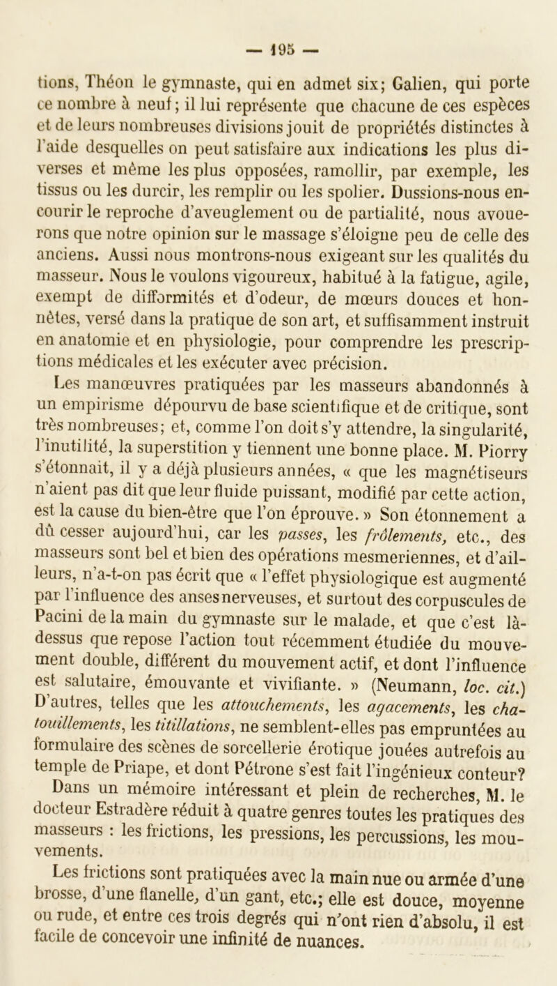 tions, Théon le gymnaste, qui en admet six; Galien, qui porte ce nombre à neuf ; il lui représente que chacune de ces espèces et de leurs nombreuses divisions jouit de propriétés distinctes à l’aide desquelles on peut satisfaire aux indications les plus di- verses et même les plus opposées, ramollir, par exemple, les tissus ou les durcir, les remplir ou les spolier. Dussions-nous en- courir le reproche d’aveuglement ou de partialité, nous avoue- rons que notre opinion sur le massage s’éloigne peu de celle des anciens. Aussi nous montrons-nous exigeant sur les qualités du masseur. Nous le voulons vigoureux, habitué à la fatigue, agile, exempt de difformités et d’odeur, de mœurs douces et hon- nêtes, versé dans la pratique de son art, et suffisamment instruit en anatomie et en physiologie, pour comprendre les prescrip- tions médicales elles exécuter avec précision. Les manœuvres pratiquées par les masseurs abandonnés à un empirisme dépourvu de base scientifique et de critique, sont très nombreuses; et, comme l’on doit s’y attendre, la singularité, l’inutilité, la superstition y tiennent une bonne place. M. Piorry s étonnait, il y a déjà plusieurs années, « que les magnétiseurs n’aient pas dit que leur fluide puissant, modifié par cette action, est la cause du bien-etre que l’on éprouve. » Son étonnement a dû cesser aujourd’hui, car les passes, les frôlements, etc., des masseurs sont bel et bien des opérations mesmeriennes, et d’ail- leurs, n a-t-on pas écrit que « l’effet physiologique est augmenté par finfluence des anses nerveuses, et surtout des corpuscules de Pacini de la main du gymnaste sur le malade, et que c’est là- dessus que repose 1 action tout récemment étudiée du mouve- ment double, différent du mouvement actif, et dont l’influence est salutaire, émouvante et vivifiante. » (Neumann, loc. cit,) D autres, telles que les attouchements, les agacements, les cha~ touillements, les titillations, ne semblent-elles pas empruntées au formulaire des scènes de sorcellerie érotique jouées autrefois au temple de Priape, et dont Pétrone s’est fait l’ingénieux conteur? Dans un mémoire intéressant et plein de recherches, M. le docteur Estradère réduit à quatre genres toutes les pratiques des masseurs : les frictions, les pressions, les percussions, les mou- vements. Les frictions sont pratiquées avec la main nue ou armée d’une brosse, dune flanelle, dun gant, etc.; elle est douce, moyenne ou rude, et entre ces trois degrés qui n’ont rien d’absolu, il est facile de concevoir une infinité de nuances.