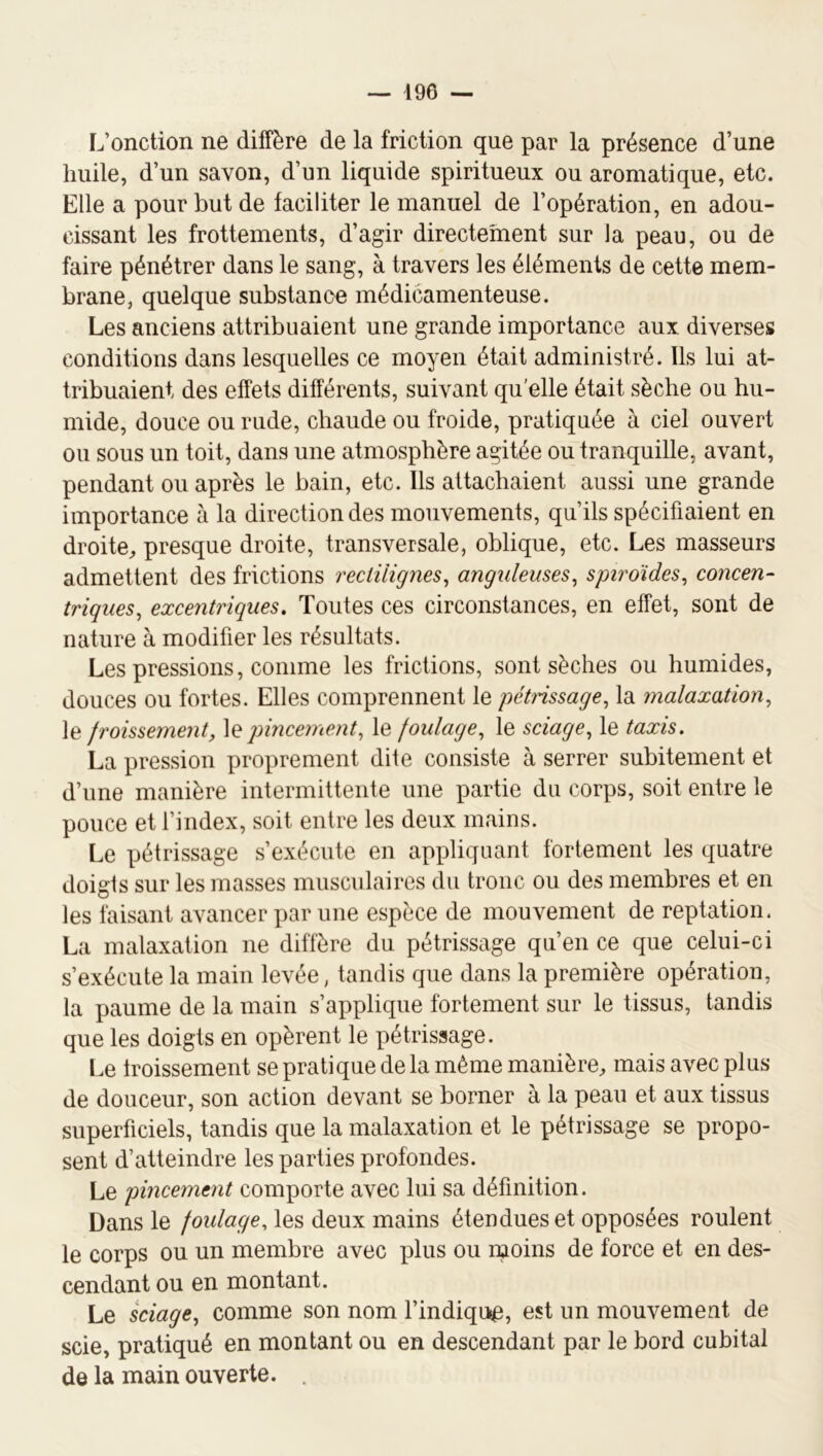 L’onction ne diffère de la friction que par la présence d’une huile, d’un savon, d’un liquide spiritueux ou aromatique, etc. Elle a pour but de faciliter le manuel de l’opération, en adou- cissant les frottements, d’agir directement sur la peau, ou de faire pénétrer dans le sang, à travers les éléments de cette mem- brane, quelque substance médicamenteuse. Les anciens attribuaient une grande importance aux diverses conditions dans lesquelles ce moyen était administré. Ils lui at- tribuaient des effets différents, suivant qu'elle était sèche ou hu- mide, douce ou rude, chaude ou froide, pratiquée à ciel ouvert ou sous un toit, dans une atmosphère agitée ou tranquille, avant, pendant ou après le bain, etc. Ils attachaient aussi une grande importance à la direction des mouvements, qu’ils spécifiaient en droite^, presque droite, transversale, oblique, etc. Les masseurs admettent des frictions rectilignes^ anguleuses^ spiroïdes^ concen- triques, excentriques. Toutes ces circonstances, en effet, sont de nature à modifier les résultats. Les pressions, comme les frictions, sont sèches ou humides, douces ou fortes. Elles comprennent le pétnssage, la malaxation, le froissement, jnncement, le foulage, le sciage, le taxis. La pression proprement dite consiste à serrer subitement et d’une manière intermittente une partie du corps, soit entre le pouce et l’index, soit entre les deux mains. Le pétrissage s’exécute en appliquant fortement les quatre doigts sur les masses musculaires du tronc ou des membres et en les faisant avancer par une espèce de mouvement de reptation. La malaxation ne diffère du pétrissage qu’en ce que celui-ci s’exécute la main levée, tandis que dans la première opération, la paume de la main s’applique fortement sur le tissus, tandis que les doigts en opèrent le pétrissage. Le froissement se pratique de la même manière, mais avec plus de douceur, son action devant se borner à la peau et aux tissus superficiels, tandis que la malaxation et le pétrissage se propo- sent d’atteindre les parties profondes. Le pincement comporte avec lui sa définition. Dans le foulage, les deux mains étendues et opposées roulent le corps ou un membre avec plus ou ipoins de force et en des- cendant ou en montant. Le sciage, comme son nom l’indiqua, est un mouvement de scie, pratiqué en montant ou en descendant par le bord cubital de la main ouverte. .