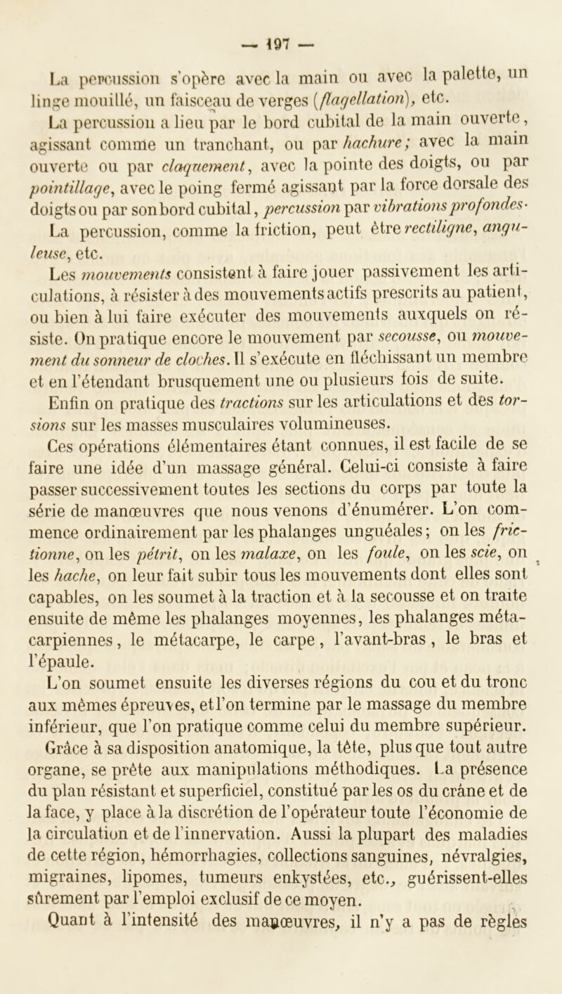 I.a pemission s'opère avec la main ou avec la palette, un linge mouillé, un faisce^au de verges [flagcllatioîi], etc. La percussion a lieu par le bord cubital de la main ouverte, agissant comme un tranchant, ou hachure; avec la main ouverte ou par claquement^ avec la pointe des doigts, ou par pointillage^ avec le poing fermé agissant par la force dorsale des doigts ou par son bord cubital, percussion par vibrations profondes- La percussion, comme la friction, peut rectiligne ^angu- leuse^ etc. Les mouvements consistent à taire jouer passivement les arti- culations, à résister àdes mouvements actifs prescrits au patient, ou bien à lui faire exécuter des mouvements auxquels on ré- siste. On pratique encore le mouvement par secousse, ou mouve- ment du sonneur de cloches. 11 s’exécute en fléchissant un membre et en l’étendant brusquement une ou plusieurs fois de suite. Enfin on pratique des tractions sur les articulations et des tor- sions sur les masses musculaires volumineuses. Ces opérations élémentaires étant connues, il est facile de se faire une idée d’un massage général. Celui-ci consiste à faire passer successivement toutes les sections du corps par toute la série de manœuvres que nous venons d’énumérer. L’on com- mence ordinairement par les phalanges unguéales ; on les fric- tionne, on les pétrit, on les malaxe, on les foule, on les scie, on ^ les hache, on leur fait subir tous les mouvements dont elles sont capables, on les soumet à la traction et à la secousse et on traite ensuite de même les phalanges moyennes, les phalanges méta- carpiennes , le métacarpe, le carpe, l’avant-bras, le bras et l’épaule. L’on soumet ensuite les diverses régions du cou et du tronc aux mêmes épreuves, etl’on termine par le massage du membre inférieur, que l’on pratique comme celui du membre supérieur. Grâce à sa disposition anatomique, la tête, plus que tout autre organe, se prête aux manipulations méthodiques. La présence du plan résistant et superficiel, constitué parles os du crâne et de la face, y place à la discrétion de l’opérateur toute l’économie de la circulation et de l’innervation. Aussi la plupart des maladies de cette région, hémorrhagies, collections sanguines, névralgies, migraines, lipomes, tumeurs enkystées, etc.^ guérissent-elles sûrement par l’emploi exclusif de ce moyen. Quant à l’intensité des manœuvres, il n’y a pas de réglés