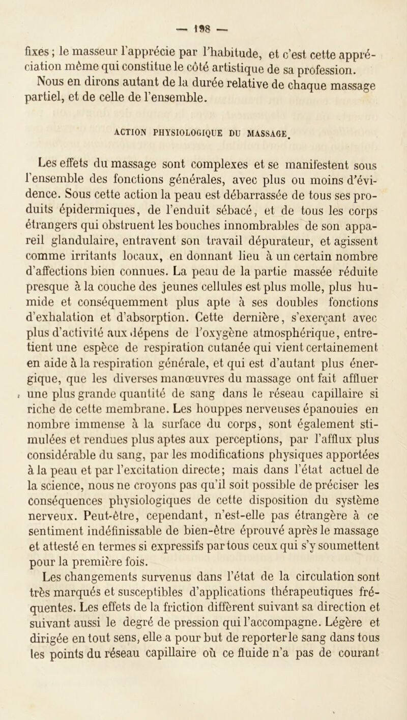 fixes ; le masseur l’apprécie par Thabitude, et c’est cette appré- ciation iiiéiïie (jui constitue le coté artistnjue de sa profession. Nous en dirons autant de la durée relative de chaque massage partiel, et de celle de l’ensemble. ACTION PHYSIOLOGIQUE DU MASSAGE. Les effets du massage sont complexes et se manifestent sous l’ensemble des fonctions générales, avec plus ou moins d’évi- dence. Sous cette action la peau est débarrassée de tous ses pro- duits épidermiques, de l’enduit sébacé, et de tous les corps étrangers qui obstruent les bouches innombrables de son appa- reil glandulaire, entravent son travail dépurateur, et agissent comme irritants locaux, en donnant lieu à un certain nombre d’affections bien connues. La peau de la partie massée réduite presque à la couche des jeunes cellules est plus molle, plus hu- mide et conséquemment plus apte à ses doubles fonctions d’exhalation et d’absorption. Cette dernière, s’exerçant avec plus d’activité aux dépens de Toxygène atmosphérique, entre- tient une espèce de respiration cutanée qui vient certainement en aide à la respiration générale, et qui est d’autant plus éner- gique, que les diverses manœuvres du massage ont fait affluer , une plus grande quantité de sang dans le réseau capillaire si riche de cette membrane. Les houppes nerveuses épanouies en nombre immense à la surface du corps, sont également sti- mulées et rendues plus aptes aux perceptions, par l’afflux plus considérable du sang, par les modifications physiques apportées à la peau et par l’excitation directe ; mais dans l’état actuel de la science, nous ne croyons pas qu’il soit possible de préciser les conséquences physiologiques de cette disposition du système nerveux. Peut-être, cependant, n’est-elle pas étrangère à ce sentiment indéfinissable de bien-être éprouvé après le massage et attesté en termes si expressifs partons ceux qui s’y soumettent pour la première fois. Les changements survenus dans l’état de la circulation sont très marqués et susceptibles d’applications thérapeutiques fré- quentes. Les effets de la friction diffèrent suivant sa direction et suivant aussi le degré de pression qui l’accompagne. Légère et dirigée en tout sens, elle a pour but de reporterie sang dans tous tes points du réseau capillaire où ce fluide n’a pas de courant