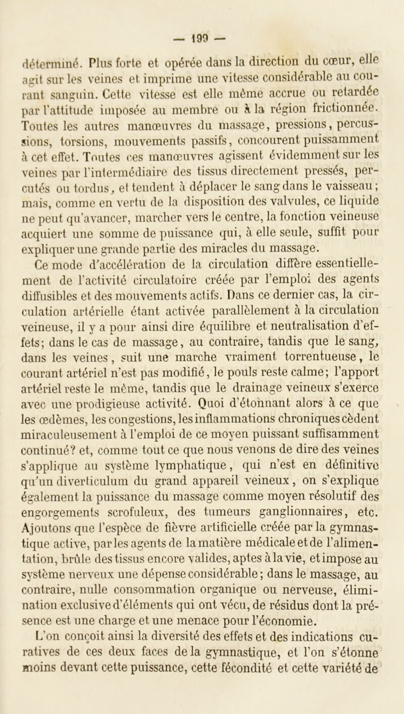 déterminé. Plus forte et opérée dans la direction du cœur, elle agit sur les veines et imprime une vitesse considérable au cou- rant sanguin. Cette vitesse est elle même accrue ou retardée par l’attitude imposée au membre ou à la région frictionnée. Toutes les autres manœuvres du massage, pressions, percus- sions, torsions, mouvements passifs, concourent puissamment à cet effet. Toutes ces manœuvres agissent évidemment sur les veines par Fintermédiaire des tissus directement pressés, per- cutés ou tordus, et tendent à déplacer le sang dans le vaisseau; mais, comme en vertu de la disposition des valvules, ce liquide ne peut qu’avancer, marcher vers le centre, la fonction veineuse acquiert une somme de puissance qui, à elle seule, suffit pour expliquer une grande partie des miracles du massage. Ce mode d’accélération de la circulation diffère essentielle- ment de l’activité circulatoire créée par l’emploi des agents diffusibles et des mouvements actifs. Dans ce dernier cas, la cir- culation artérielle étant activée parallèlement à la circulation veineuse, il y a pour ainsi dire équilibre et neutralisation d’ef- fets; dans le cas de massage, au contraire, tandis que le sang, dans les veines, suit une marche vraiment torrentueuse, le courant artériel n’est pas modifié, le pouls reste calme; l’apport artériel reste le même, tandis que le drainage veineux s’exerce avec une prodigieuse activité. Quoi d’étohnant alors à ce que les œdèmes, les congestions, les inflammations chroniques cèdent miraculeusement à l’emploi de ce moyen puissant suffisamment continué? et, comme tout ce que nous venons de dire des veines s’applique au système lymphatique, qui n’est en définitive qu’un diverticulum du grand appareil veineux, on s’explique également la puissance du massage comme moyen résolutif des engorgements scrofuleux, des tumeurs ganglionnaires, etc. Ajoutons que l’espèce de fièvre artificielle créée parla gymnas- tique active, parles agents de la matière médicale et de l’alimen- tation, brûle des tissus encore valides, aptes à la vie, et impose au système nerveux une dépense considérable ; dans le massage, au contraire, nulle consommation organique ou nerveuse, élimi- nation exclusive d’éléments qui ont vécu, de résidus dont la pré- sence est une charge et une menace pour l’économie. L’on conçoit ainsi la diversité des effets et des indications cu- ratives de ces deux faces de la gymnastique, et l’on s’étonne moins devant cette puissance, cette fécondité et cette variété de