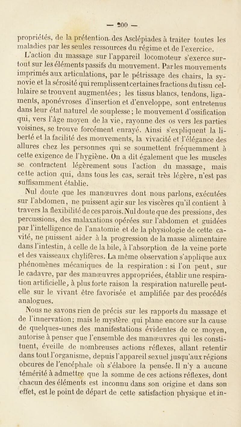 propriétés, de la prétention-des Asclépiades à traiter toutes les maladies par les seules ressources du régime et de l’exercice. L action du massage sur 1 appareil locomoteur s’exerce sur- tout sur les éléments passifs du mouvement. Parles mouvements imprimés aux articulations, par le pétrissage des chairs, la sy- novie et la sérosité qui remplissent certaines fractions du tissu cel- lulaire se trouvent augmentées ; les tissus blancs, tendons, liga- ments, aponévroses d’insertion et d’enveloppe, sont entretenus dans leur état naturel de souplesse; le mouvement d’ossification qui, vers l’âge moyen de la vie, rayonne des os vers les parties voisines, se trouve forcément enrayé. Ainsi s’expliquent la li- berté et la facilité des mouvements, la vivacité et l’élégance des allures chez les personnes qui se soumettent fréquemment à cette exigence de l’hygiène. On a dit également que les muscles se contractent légèrement sous l’action du massage, mais cette action qui, dans tons les cas, serait très légère, n’est pas suffisamment établie. INul doute que les manœuvres dont nous parlons, exécutées sur l’abdomen, ne puissent agir sur les viscères qu’il contient à travers la flexibilité de ces parois. Nul doute que des pressions, des percussions, des malaxations opérées sur l’abdomen et guidées par 1 intelligence de l’anatomie et de la physiologie de cette ca- vité, ne puissent aider à la progression de la masse alimentaire dans 1 intestin, à celle de la bile, â l’absorption de la veine porte et des vaisseaux chylifères. La môme observation s’applique aux phénomènes mécaniques de la respiration: si l’on peut, sur le cadavre, par des manœuvres appropriées, établir une respira- tion artificielle, à plus forte raison la respiration naturelle peut- elle sur le vivant être favorisée et amplifiée par des procédés analogues. Nous ne savons rien de précis sur les rapports du massage et de l’innervation; mais le mystère qui plane encore sur la cause de quelques-unes des manifestations évidentes de ce moyen, autorise à penser que l’ensemble des manœuvres qui les consti- tuent, éveille de nombreuses actions réflexes, allant retentir dans tout 1 organisme, depuis l’appareil sexuel jusqu’aux régions obcures de Tencéphale oîi s’élabore la pensée. 11 n’y a aucune témérité à admettre que la somme de ces actions réflexes, dont chacun des éléments est inconnu dans son origine et dans son effet, est le point de départ de cette satisfaction physique et in-
