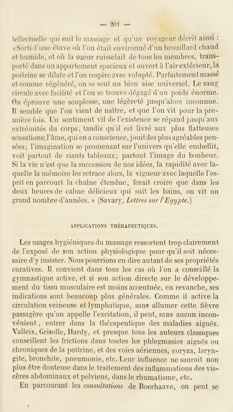 tollodiiollo qui suit le massage et qu’un voyageur décrit ainsi : uSorli d’ime étuve où l’oii était environné d’un brouillard chaud et humide, et où la sueur ruisselait de tous les membres, trans- porté dans un appartement spacieux et ouvert a l’air extérieur, la poitrine se dilate et l’on respire avec volupté. Parfaitement massé et comme régénéré^ on se sent un bien aise universel. Le sang circule avec facilité et l’on se trouve dégagé d’un poids énorme. Ou éprouve une souplesse, une légèreté jusqu’alors inconnue. 11 semble que l’on vient de naître, et que l’on vit pour la pre- mière fois. Un sentiment vit de l’existence se répand jusqu’aux extrémités du corps, tandis qu’il est livré aux plus flatteuses sensations; l’amer, qui en a conscience, jouit des plus agréables pen- sées; l’imagination se promenant sur l’univers qu’elle embellit, voit partout de riants tableaux; partout l’image du bonheur. Si la vie lUest que la succession de nos idées, la rapidité avec la- quelle la mémoire les retrace alors, la vigueur avec laquelle l’es- prit en parcourt la chaîne étendue, ferait croire que dans les deux heures de calme délicieux qui suit les bains, on vit un grand nombre d’années. » (Savary^ Lettres sur l'Egypte.) APPLICATIONS THÉRAPEUTIQUES. Les usages hygiéniques du massage ressortent trop clairement de l’exposé de son action physiologicpie pour qu’il soit néces- saire d’y insister. Nous pourrions en dire autant de ses propriétés curatives. 11 convient dans tous les cas où l’on a conseillé la gymnastique active, et si son action directe sur le développe- ment du tissu musculaire est moins accentuée, en revanche, ses indications sont beaucoup plus générales. Comme il active la circulation veineuse et lymphatique, sans allumer cette fièvre passagère qu’on appelle l’excitation, il peut, sans aucun incon- vénient , entrer dans la thérapeutique des maladies aiguës. Valleix, Grisolle, Hardy, et presque tous les auteurs classiques conseillent les frictions dans toutes les phlegmasies aiguës ou chroniques de la poitrine, et des voies aériennes, coryza, laryn- gite, bronchite, pneumonie, etc. Leur influence ne saurait non plus être douteuse dans le traitement des inflammations des vis- cères abdominaux et pelviens, dans le rhumatisme, etc. En parcourant les consultations de Boerhaave, on peut se ;