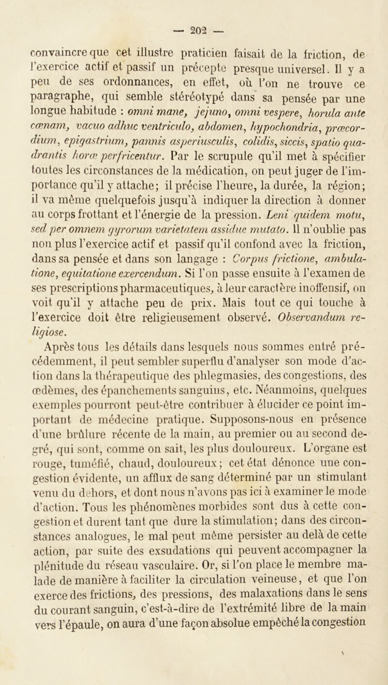 convaincre que cet illustre praticien faisait de la friction, de 1 exercice actif et passif un précepte presque universel. Il y a peu de ses ordonnances, en effet, oîi l^on ne trouve ce paragraphe, qui semble stéréotypé dans sa pensée par une longue habitude : omni mayie, jejuno, omni vespere^ horula ante cœnam, vacuo adhuc ventriculo, abdomen, hypochondria, prœcor- dium, epiyastrium, pannis asperinsculis, colidis, siccis, spatio qua- drant is horai perfricentur. Par le scrupule qu’il met à spécifier toutes les circonstances de la médication, on peut juger de l’im- portance qu’il y attache; il précise l’heure, la durée, la région; il va même quelquefois jusqu’à indiquer la direction à donner au corps frottant et l’énergie de la pression. Leni quidem motii, sed per omnem yyrorum varietatem assidue mutato. 11 n’oublie pas non plus l’exercice actif et passif qu’il confond avec la friction, dans sa pensée et dans son langage : Corpus frictione, ambula- tione, equitatione exercendwn. Si l’on passe ensuite à l’examen de ses prescriptions pharmaceutiques, à leur caractère inoffensif, on voit qu’il y attache peu de prix. Mais tout ce qui touche à l’exercice doit être religieusement observé. Observandurn re- licjiose. Après tons les détails dans lesquels nous sommes entré pré- cédemment, il peut sembler superflu d’analyser son mode d’ac- tion dans la thérapeutique des phlegmasies, des congestions, des œdèmes, des épanchements sanguins, etc. Néanmoins, quelques exemples pourront peut-être contribuer à élucider ce point im- portant de médecine pratique. Supposons-nous en présence d’une brêlure récente de la main, au premier ou au second de- gré, qui sont, comme on sait, les plus douloureux. L’organe est rouge, tuméfié, chaud, douloureux ; cet état dénonce une con- gestion évidente, un afflux de sang déterminé par un stimulant venu du dehors, et dont nous n’avons pas ici à examiner le mode d’action. Tous les phénomènes morbides sont dus à cette con- gestion et durent tant que dure la stimulation ; dans des circon- stances analogues, le mal peut même persister au delà de cette action, par suite des exsudations qui peuvent accompagner la plénitude du réseau vasculaire. Or, si l’on place le membre ma- lade de manière à faciliter la circulation veineuse, et que l’on exerce des frictions, des pressions, des malaxations dans le sens du courant sanguin, c’est-à-dire de l’extrémité libre de la main vers l’épaule, on aura d’une façon absolue empêché la congestion