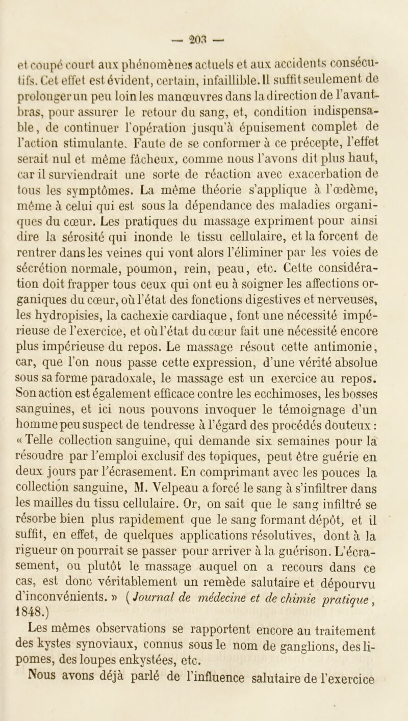 et coupé court aux phénomènes actuels et aux accidents consécu- tifs. Cet effet est évident, certain, infaillible.il suffit seulement de prolonger un peu loin les manœuvres dans la direction de l’avant- bras, pour assurer le retour du sang, et, condition indispensa- ble, de continuer l’opération jusqu’à épuisement complet de l’action stimulante. Faute de se conformer à ce précepte, l’effet serait nul et même fâcheux^ comme nous l’avons dit plus haut, car il surviendrait une sorte de réaction avec exacerbation de tous les symptômes. La même théorie s’applique à l’œdème, même à celui qui est sous la dépendance des maladies organi- ques du cœur. Les pratiques du massage expriment pour ainsi dire la sérosité qui inonde le tissu cellulaire, et la forcent de rentrer dans les veines qui vont alors l’éliminer par les voies de sécrétion normale, poumon, rein, peau, etc. Cette considéra- tion doit frapper tous ceux qui ont eu à soigner les affections or- ganiques du cœur, où l’état des fonctions digestives et nerveuses, les hydropisies, la cachexie cardiaque, font une nécessité impé- rieuse de l’exercice, et où l’état du cœur fait une nécessité encore plus impérieuse du repos. Le massage résout cette antimonie, car, que l’on nous passe cette expression, d’une vérité absolue sous sa forme paradoxale, le massage est un exercice au repos. Son action est également efficace contre les ecchimoses, les bosses sanguines, et ici nous pouvons invoquer le témoignage d’un homme peu suspect de tendresse à l’égard des procédés douteux : « Telle collection sanguine, qui demande six semaines pour la résoudre par remploi exclusif des topiques, peut être guérie en deux jours par Fécrasement. En comprimant avec les pouces la collection sanguine, M. Velpeau a forcé le sang à s’infiltrer dans les mailles du tissu cellulaire. Or, on sait que le sang infiltré se résorbe bien plus rapidement que le sang formant dépôb et il suffit, en effet, de quelques applications résolutives, dont à la rigueur on pourrait se passer pour arriver à la guérison. L’écra- sement, ou plutôt le massage auquel on a recours dans ce cas, est donc véritablement un remède salutaire et dépourvu d’inconvénients. » ( Journal de médecine et de chimie pratique 1848.) Les mêmes observations se rapportent encore au traitement des kystes synoviaux, connus sous le nom de ganglions, des li- pomes, des loupes enkystées, etc. Nous avons déjà parlé de l’influence salutaire de l’exercice