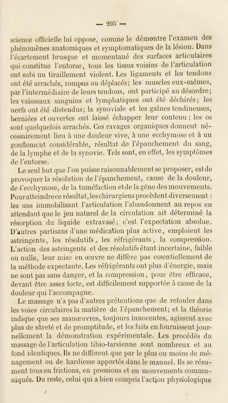 science officielle lui oppose, comme le démontre rexamen des phénomènes anatomiques et symptomatiques de la lésion. Dans récartement brusque et momentané des surfaces articulaires qui constitue l’entorse, tous les tissus voisins de Tarticulation ont sul)i un tiraillement violent. Les ligaments et les tendons ont été arrachés, rompus ou déplacés; les muscles eux-mêmes, par rintermédiaire de leurs tendons, ont participé au désordre; les vaisseaux sanguins et lymphatiques ont été déchirés ; les nerfs ont été distendus; la synoviale et les gaines tendineuses, horniées et ouvertes ont laissé échapper leur contenu ; les os sont quelquefois arrachés. Ces ravages organiques donnent né- cessairement lieu à une douleur vive, à une ecchymose et à un gonflement considérable, résultat de l’épanchement du sang, de la lymphe et de la synovie. Tels sont, en effet, les symptômes de Tentorse. Le seul but que l’on puisse raisonnablement se proposer, estde provoquer la résolution de l’épanchement, cause de la douleur, de l’ecchymose, de la tuméfaction etde la gène des mouvements. Pour atteindre ce résultat, les chirurgiens procèdent diversement : les uns immobilisant l’articulation l’abandonnent au repos en attendant que le jeu naturel de la circulation ait déterminé la résorption du liquide extravasé; c’est l’expectation absolue. D’autres partisans d’une médication plus active, emploient les astringents, les résolutifs, les réfrigérants, la compression. L’action des astringents et des résolutifs étant incertaine, faible ou nulle, leur mise en œuvre ne diffère pas essentiellement de la méthode expectante. Les réfrigérants ont plus d’énergie, mais ne sont pas sans danger, et la compression, pour être efficace, devant être assez forte, est difficilement supportée à cause de la douleur qui l’accompagne. Le massage n’a pas d’autres prétentions que de refouler dans les voies circulaires la matière de l’épanchement; et la théorie indique que ses manœuvres, toujours innocentes, agissent avec plus de sûreté et de promptitude, et les faits en fournissent jour- nellement la démonstration expérimentale. Les procédés du massage de l’articulation tibio-tarsienne sont nombreux et au fond identiques. Ils ne diffèrent que par le plus ou moins de mé- nagement ou de hardiesse apportés dans le manuel. Ils se résu- ment tous en frictions, en pressions et en mouvements commu- niqués. Du reste, celui qui a bien compris l’actjon physiologique