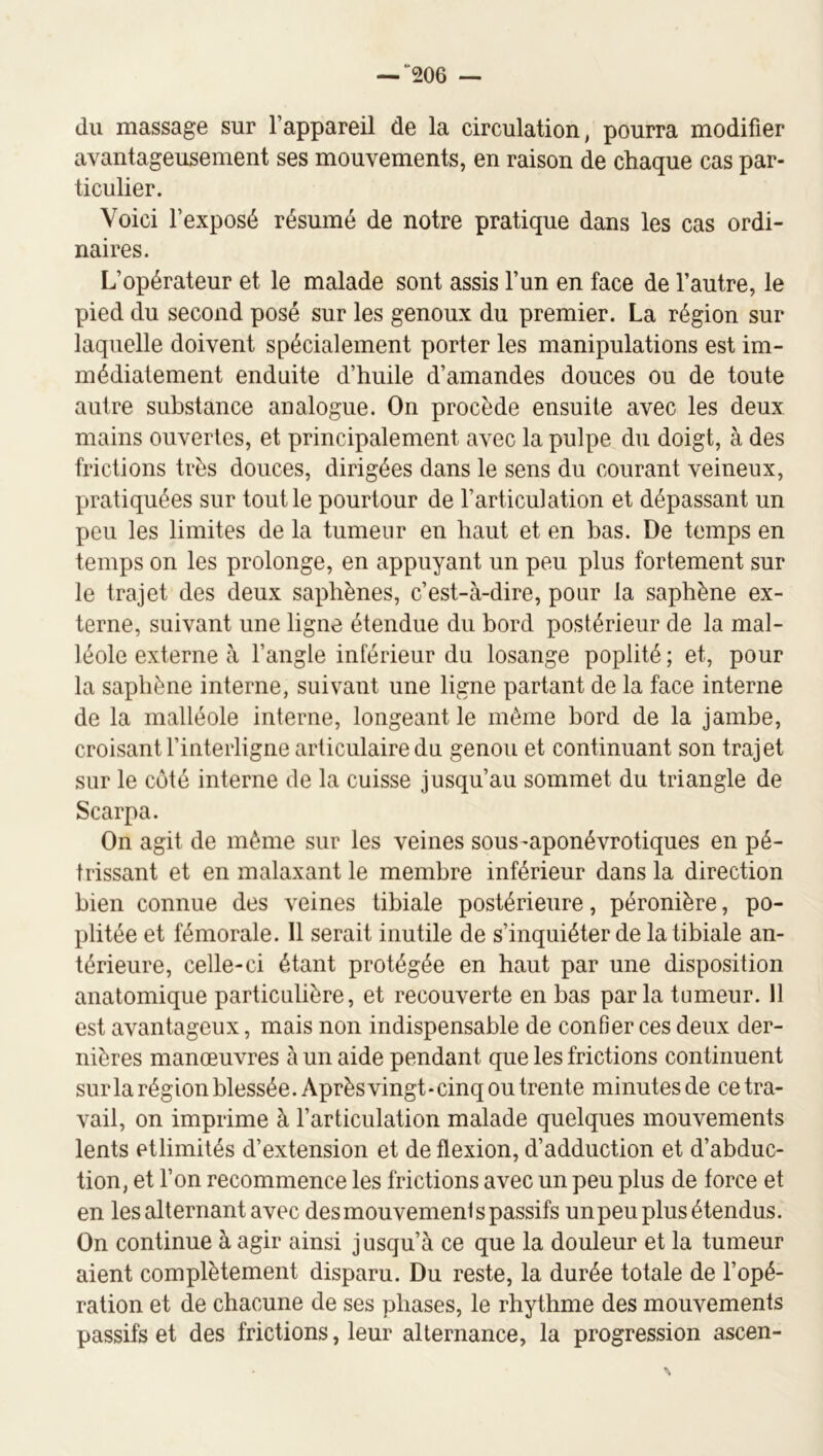“206 — du massage sur l’appareil de la circulation, pourra modifier avantageusement ses mouvements, en raison de chaque cas par- ticulier. Voici l’exposé résumé de notre pratique dans les cas ordi- naires. L’opérateur et le malade sont assis l’un en face de l’autre, le pied du second posé sur les genoux du premier. La région sur laquelle doivent spécialement porter les manipulations est im- médiatement enduite d’huile d’amandes douces ou de toute autre substance analogue. On procède ensuite avec les deux mains ouvertes, et principalement avec la pulpe du doigt, à des frictions très douces, dirigées dans le sens du courant veineux, pratiquées sur tout le pourtour de l’articulation et dépassant un peu les limites de la tumeur en haut et en bas. De temps en temps on les prolonge, en appuyant un peu plus fortement sur le trajet des deux saphènes, c’est-à-dire, pour la saphène ex- terne, suivant une ligne étendue du bord postérieur de la mal- léole externe à l’angle inférieur du losange poplité; et, pour la saphène interne, suivant une ligne partant de la face interne de la malléole interne, longeant le même bord de la jambe, croisant l’interligne articulaire du genou et continuant son trajet sur le côté interne de la cuisse jusqu’au sommet du triangle de Scarpa. On agit de même sur les veines sous-aponévrotiques en pé- trissant et en malaxant le membre inférieur dans la direction bien connue des veines tibiale postérieure, péronière, po- plitée et fémorale. 11 serait inutile de s’inquiéter de la tibiale an- térieure, celle-ci étant protégée en haut par une disposition anatomique particulière, et recouverte en bas parla tumeur. 11 est avantageux, mais non indispensable de confier ces deux der- nières manœuvres à un aide pendant que les frictions continuent surla région blessée. Après vingt-cinq ou trente minutes de ce tra- vail, on imprime à l’articulation malade quelques mouvements lents etlimités d’extension et de flexion, d’adduction et d’abduc- tion, et l’on recommence les frictions avec un peu plus de force et en les alternant avec des mouvement s passifs unpeu plus étendus. On continue à agir ainsi jusqu’à ce que la douleur et la tumeur aient complètement disparu. Du reste, la durée totale de l’opé- ration et de chacune de ses phases, le rhythme des mouvements passifs et des frictions, leur alternance, la progression ascen-