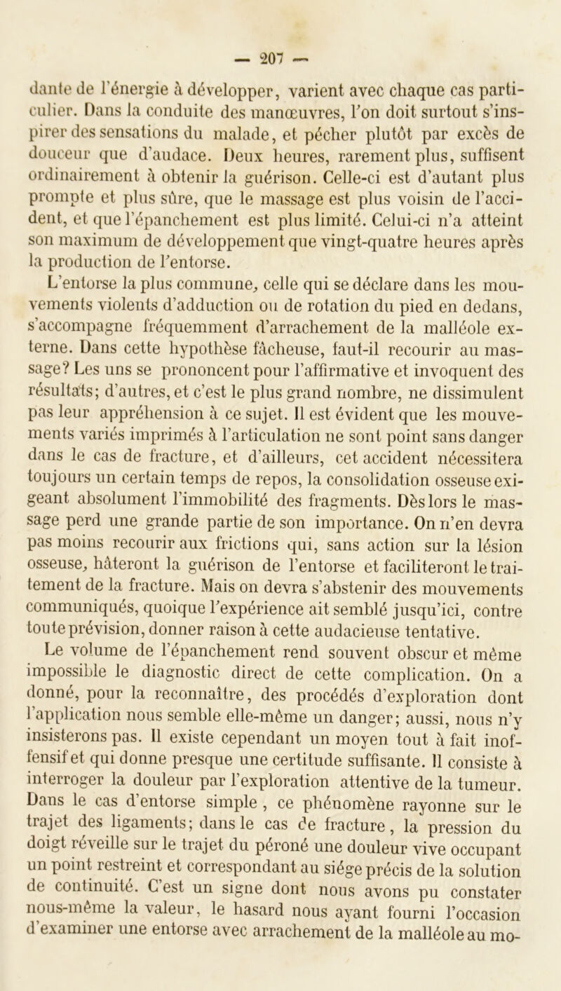 — 1207 — daiito de l’énergie à développer, varient avec chaque cas parti- culier. Dans la conduite des manœuvres, Ton doit surtout s’ins- pirer des sensations du malade, et pécher plutôt par excès de douceur que d’audace. Deux heures, rarement plus, suffisent ordinairement à obtenir la guérison. Celle-ci est d’autant plus prompte et plus sûre, que le massage est plus voisin de l’acci- dent, et que l’épanchement est plus limité. Celui-ci n’a atteint son maximum de développement que vingt-quatre heures après la production de Tentorse. L’entorse la plus commune^ celle qui se déclare dans les mou- vements violents d’adduction ou de rotation du pied en dedans, s’accompagne fréquemment d’arrachement de la malléole ex- terne. Dans cette hypothèse fâcheuse, faut-il recourir au mas- sage? Les uns se prononcent pour l’affirmative et invoquent des résultats; d’autres, et c’est le plus grand nombre, ne dissimulent pas leur appréhension à ce sujet. Il est évident que les mouve- ments variés imprimés à l’articulation ne sont point sans danger dans le cas de fracture, et d’ailleurs, cet accident nécessitera toujours un certain temps de repos, la consolidation osseuse exi- geant absolument l’immobilité des fragments. Dès lors le mas- sage perd une grande partie de son importance. On n’en devra pas moins recourir aux frictions qui, sans action sur la lésion osseuse^, hâteront la guérison de l’entorse et faciliteront le trai- tement de la fracture. Mais on devra s’abstenir des mouvements communiqués, quoique l’expérience ait semblé jusqu’ici, contre toute prévision, donner raison à cette audacieuse tentative. Le volume de l’épanchement rend souvent obscur et même impossible le diagnostic direct de cette complication. On a donné, pour la reconnaître, des procédés d’exploration dont l’application nous semble elle-même un danger; aussi, nous n’y insisterons pas. Il existe cependant un moyen tout à fait inof- fensif et qui donne presque une certitude suffisante. 11 consiste à interroger la douleur par fexploration attentive de la tumeur. Dans le cas d’entorse simple , ce phénomène rayonne sur le trajet des ligaments; dans le cas de fracture, la pression du doigt réveille sur le trajet du péroné une douleur vive occupant un point restreint et correspondant au siège précis de la solution de continuité. C est un signe dont nous avons pu constater nous-même la valeur, le hasard nous ayant fourni l’occasion d’examiner une entorse avec arrachement de la malléole au mo-
