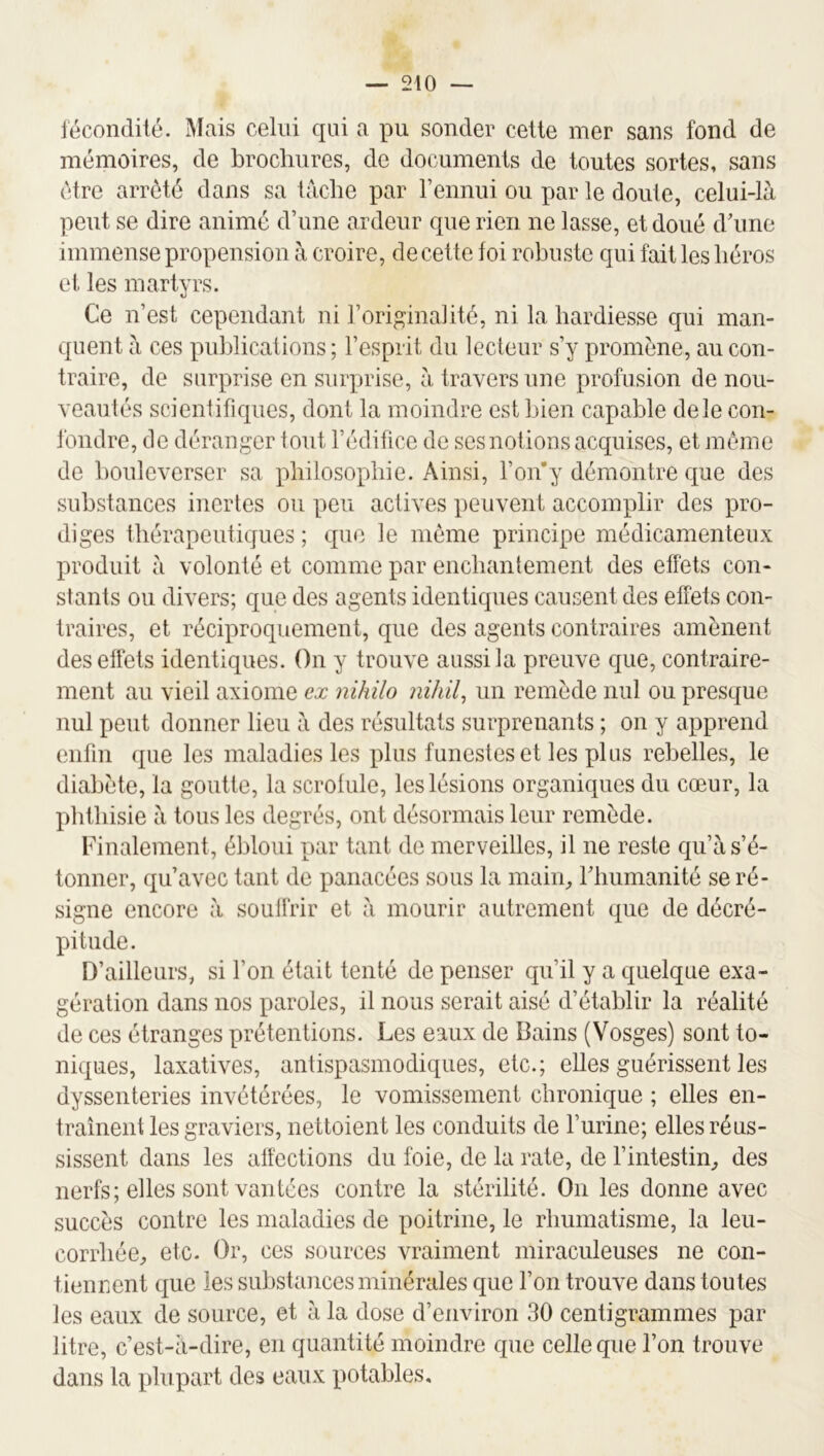 lécondité. Mais celui qui a pu sonder cette mer sans fond de mémoires, de brochures, de documents de toutes sortes, sans être arrêté dans sa tâche par l’ennui ou par le doute, celui-là peut se dire animé d’une ardeur que rien ne lasse, et doué d’une immense propension à croire, de cette foi robuste qui fait les héros et les martyrs. Ce n’est cependant ni l’originalité, ni la hardiesse qui man- quent à ces publications ; l’esprit du lecteur s’y promène, au con- traire, de surprise en surprise, à travers une profusion de nou- veautés scientifiques, dont la moindre est bien capable de le con- fondre, de déranger tout l’édifice de ses notions acquises, et même de bouleverser sa philosophie. Ainsi, l’on’y démontre que des substances inertes ou peu actives peuvent accomplir des pro- diges thérapeutiques ; que le même principe médicamenteux produit à volonté et comme par enchantement des effets con- stants ou divers; que des agents identiques causent des effets con- traires, et réciproquement, que des agents contraires amènent des effets identiques. On y trouve aussi la preuve que, contraire- ment au vieil axiome ex nihilo niliil^ un remède nul ou presque nul peut donner lieu à des résultats surprenants ; on y apprend enfin que les maladies les plus funestes et les plus rebelles, le diabète, la goutte, la scrofule, les lésions organiques du cœur, la phthisie à tous les degrés, ont désormais leur remède. Finalement, ébloui par tant de merveilles, il ne reste qu’à s’é- tonner, qu’avec tant de panacées sous la main, riiumanité se ré- signe encore à soulfrir et à mourir autrement que de décré- pitude. D’ailleurs, si l’on était tenté de penser qu’il y a quelque exa- gération dans nos paroles, il nous serait aisé d’établir la réalité de ces étranges prétentions. Les eaux de Bains (Vosges) sont to- niques, laxatives, antispasmodiques, etc.; elles guérissent les dyssenteries invétérées, le vomissement chronique ; elles en- traînent les graviers, nettoient les conduits de l’urine; elles réus- sissent dans les affections du foie, de la rate, de l’intestin, des nerfs; elles sont vantées contre la stérilité. On les donne avec succès contre les maladies de poitrine, le rhumatisme, la leu- corrhée, etc. Or, ces sources vraiment miraculeuses ne con- tiennent que les substances minérales que l’on trouve dans toutes les eaux de source, et à la dose d’environ 30 centigrammes par litre, c’est-à-dire, en quantité moindre que celle que l’on trouve dans la plupart des eaux potables.