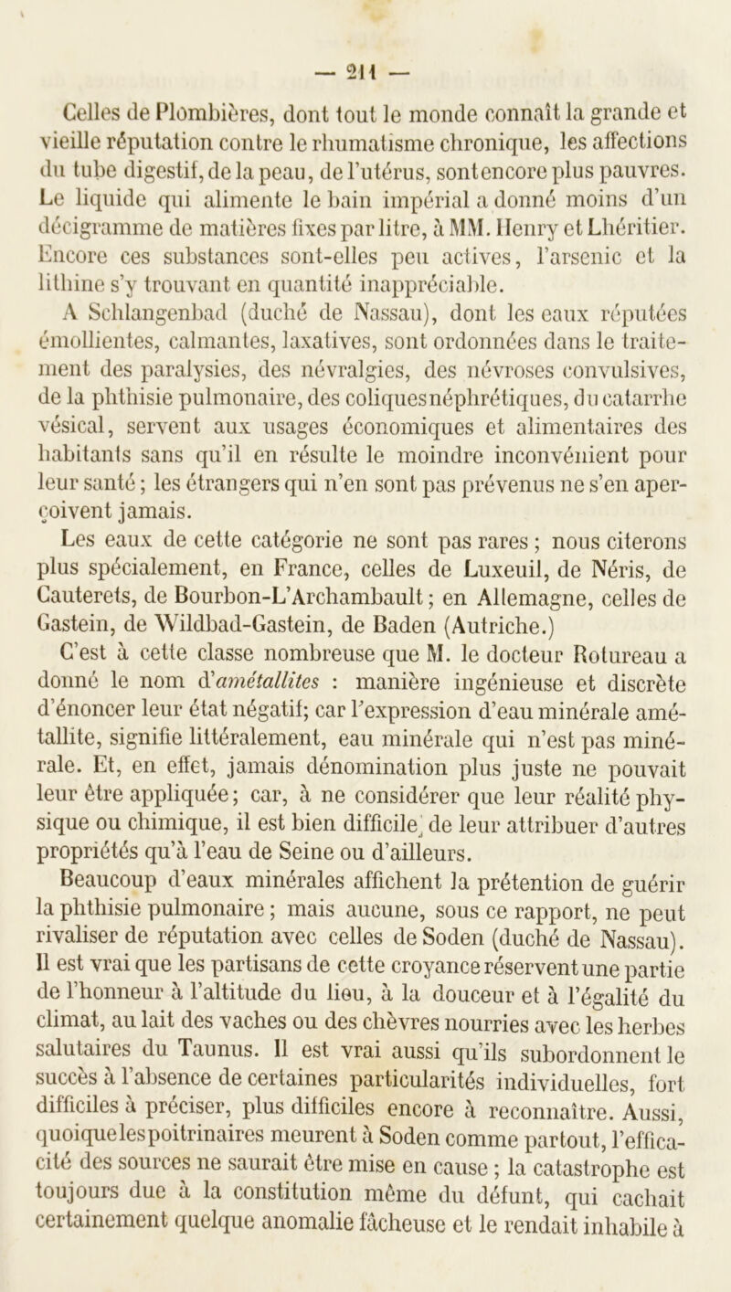Celles de Plombières, dont tout le monde connaît la grande et vieille réputation contre le rhumatisme chronique, les affections du tube digestif, de la peau, de l’utérus, sont encore plus pauvres. Le liquide qui alimente le bain impérial a donné moins d’un décigramme de matières fixes par litre, à MM. Henry et Lliéritier. Encore ces substances sont-elles peu actives, l’arsenic et la lithine s’y trouvant en quantité inappréciable. A Schlangenbad (duché de Nassau), dont les eaux réputées émollientes, calmantes, laxatives, sont ordonnées dans le traite- ment des paralysies, des névralgies, des névroses convulsives, de la phthisie pulmonaire, des coliquesnéphrétiques, du catarrhe vésical, servent aux usages économiques et alimentaires des habitants sans qu’il en résulte le moindre inconvénient pour leur santé ; les étrangers qui n’en sont pas prévenus ne s’en aper- çoivent jamais. Les eaux de cette catégorie ne sont pas rares ; nous citerons plus spécialement, en France, celles de Luxeuil, de Néris, de Cauterets, de Bourbon-L’Archambault ; en Allemagne, celles de Gastein, de Wildbad-Gastein, de Baden (Autriche.) C’est à cette classe nombreuse que M. le docteur Rotureau a donné le nom amétallites : manière ingénieuse et discrète d’énoncer leur état négatif; car l’expression d’eau minérale amé- tallite, signifie littéralement, eau minérale qui n’est pas miné- rale. Et, en effet, jamais dénomination plus juste ne pouvait leur être appliquée ; car, à ne considérer que leur réalité phy- sique ou chimique, il est bien difficile, de leur attribuer d’autres propriétés qu’à l’eau de Seine ou d’ailleurs. Beaucoup d’eaux minérales affichent la prétention de guérir la phthisie pulmonaire ; mais aucune, sous ce rapport, ne peut rivaliser de réputation avec celles deSoden (duché de Nassau). Il est vrai que les partisans de cette croyance réservent une partie de l’honneur à l’altitude du lieu, à la douceur et à l’égalité du climat, au lait des vaches ou des chèvres nourries avec les herbes salutaires du Tau nus. 11 est vrai aussi qu’ils subordonnent le succès à l’absence de certaines particularités individuelles, fort difficiles à préciser, plus difficiles encore à reconnaître. Aussi, quoique les poitrinaires meurent à Soden comme partout, l’effica- cité des sources ne saurait être mise en cause ; la catastrophe est toujours due à la constitution même du défunt, qui cachait certainement quelque anomalie fâcheuse et le rendait inhabile à