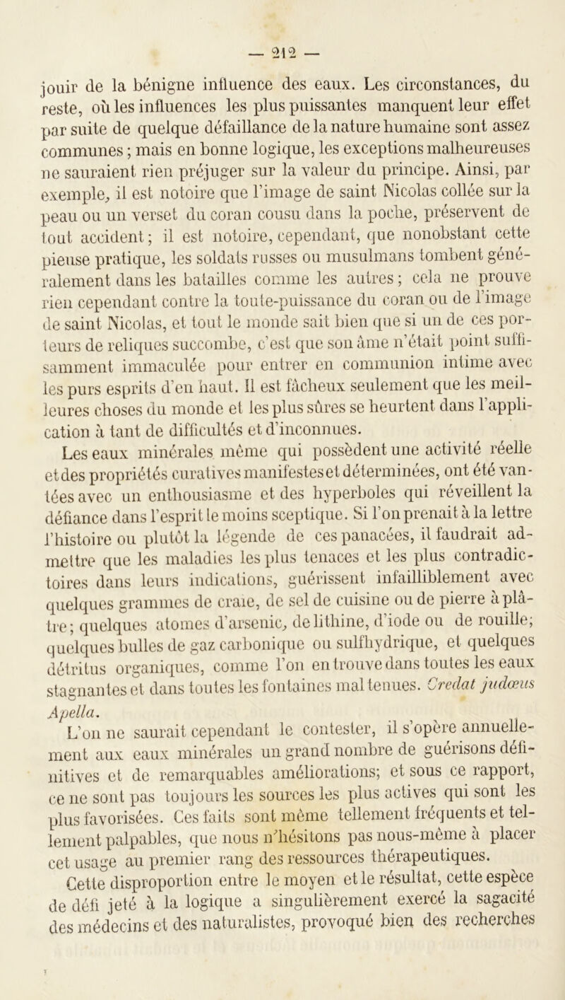 0^2 jouir de la bénigne influence des eaux. Les circonstances, du reste, où les influences les plus puissantes manquent leur effet par suite de quelque défaillance de la nature bumaine sont assez communes ; mais en bonne logique, les exceptions malheureuses ne sauraient rien préjuger sur la valeur dn principe. Ainsi, par exemple, il est notoire que l’image de saint Nicolas collée sur la peau ou un verset dn coran cousu dans la poche, préservent de lout accident; il est notoire, cependant, que nonobstant cette pieuse pratique, les soldats russes ou musulmans tombent géné- ralement dans les batailles comme les autres ; cela ne prouve rien cependant contre la toute-puissance du coran ou de l’image de saint Nicolas, et tout le monde sait bien que si un de ces por- teurs de reliques succombe, c’est que son âme n était point suffi- samment immaculée pour entrer en communion intime avec les purs es[jrils d’en haut. Il est fâcheux seulement que les meil- leures choses du monde et les plus sûres se heurtent dans l’appli- cation à tant de difficultés et d’inconnues. Les eaux minérales meme qui possèdent une activité réelle etdes propriétés curatives manifestes et déterminées, ont été van- tées avec un enthousiasme et des hyperboles qui réveillent la défiance dans l’esprit le moins sceptique. Si l’on prenait à la lettre l’histoire ou plutôt la légende de ces panacées, il faudrait ad- mettre que les maladies les plus tenaces et les plus contradic- toires dans leurs indications, guérissent infailliblement avec quelques grammes de craie, de sel de cuisine ou de pierre à plâ- tre; quelques atomes d’arsenic, delithine, d’iode ou de rouille; quelques bulles de gaz carbonique ou suif hydrique, et quelques détritus organiques, comme l’on en trouve dans toutes les eaux stagnantes et dans toutes les fontaines mal tenues, ^jfcdat jucIœus Apella, L’on ne saurait cependant le contester, il s opère annuelle- ment aux eaux minérales un grand nombre de guérisons défi- nitives et de remarquables améliorations; et sous ce rapport, ce ne sont pas toujours les sources les plus actives qui sont les plus favorisées. Ces faits sont môme tellement fréquents et tel- lement palpables, que nous ndiésitons pas nous-môme a placer cet usage au premier rang des ressources thérapeutiques. Cette disproportion entre le moyen et le résultat, cette espèce de défi jeté â la logique a singulièrement exercé la sagacité des médecins et des naturalistes, provoqué bien des recherches