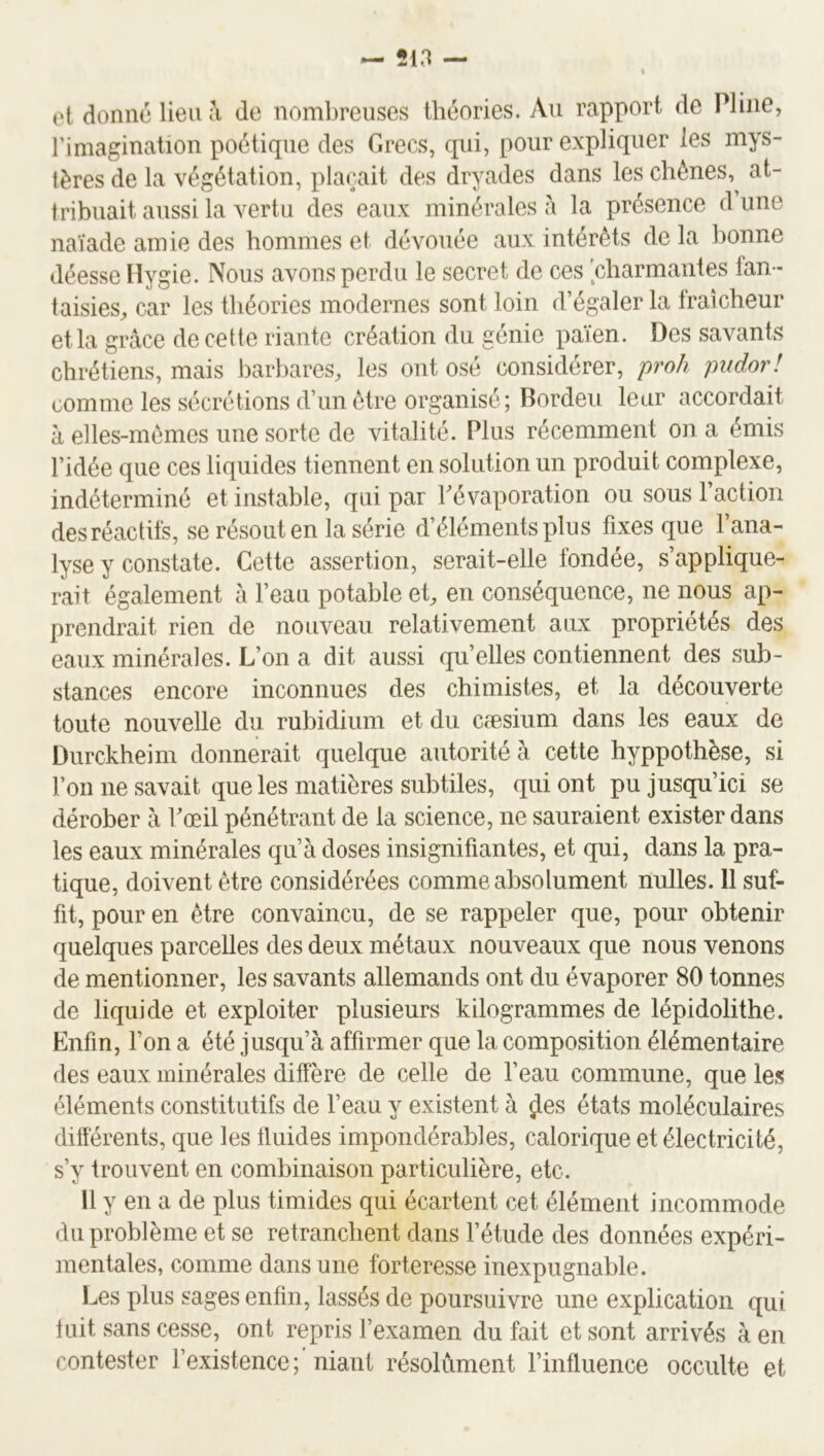 et donné lien de noml)reuses théories. Au rapport de Pline, rimagination poétique des Grecs, qui, pour expliquer les mys- tères de la végétation, plaçait des dryades dans les chênes, at- tribuait aussi la vertu des eaux minérales à la présence d une naïade amie des hommes et dévouée aux intérêts de la bonne déesse Ilygie. Nous avons perdu le secret de ces 'charmantes fan- taisies, car les théories modernes sont loin d’égaler la fraîcheur et la grâce de cette riante création du génie païen. Des savants chrétiens, mais barbares, les ont osé considérer, proh pudor! comme les sécrétions d’un être organisé; Bordeu leur accordait à elles-mêmes une sorte de vitalité. Plus récemment on a émis l’idée que ces liquides tiennent en solution un produit complexe, indéterminé et instable, qui par Pévaporation ou sous l’action des réactifs, se résout en la série d’éléments plus fixes que l’ana- lyse y constate. Cette assertion, serait-elle fondée, s’applique- rait également â l’eau potable et, en conséquence, ne nous ap- prendrait rien de nouveau relativement aux propriétés des eaux minérales. L’on a dit aussi qu’elles contiennent des sub- stances encore inconnues des chimistes, et la découverte toute nouvelle du rubidium et du cæsium dans les eaux de Durckheim donnerait quelque autorité à cette hyppothèse, si l’on ne savait que les matières subtiles, qui ont pu jusqu’ici se dérober à Fœil pénétrant de la science, ne sauraient exister dans les eaux minérales qu’à doses insignifiantes, et qui, dans la pra- tique, doivent être considérées comme absolument nulles. 11 suf- fit, pour en être convaincu, de se rappeler que, pour obtenir quelques parcelles des deux métaux nouveaux que nous venons de mentionner, les savants allemands ont du évaporer 80 tonnes de liquide et exploiter plusieurs kilogrammes de lépidolithe. Enfin, l’on a été jusqu’à affirmer que la composition élémentaire des eaux minérales diffère de celle de l’eau commune, que les éléments constitutifs de feau y existent à ÿes états moléculaires différents, que les fluides impondérables, calorique et électricité, s’y trouvent en combinaison particulière, etc. Il y en a de plus timides qui écartent cet élément incommode du problème et se retranchent dans l’étude des données expéri- mentales, comme dans une forteresse inexpugnable. læs plus sages enfin, lassés de poursuivre une explication qui fuit sans cesse, ont repris l’examen du fait et sont arrivés à en contester l’existence; niant résolument l’influence occulte et