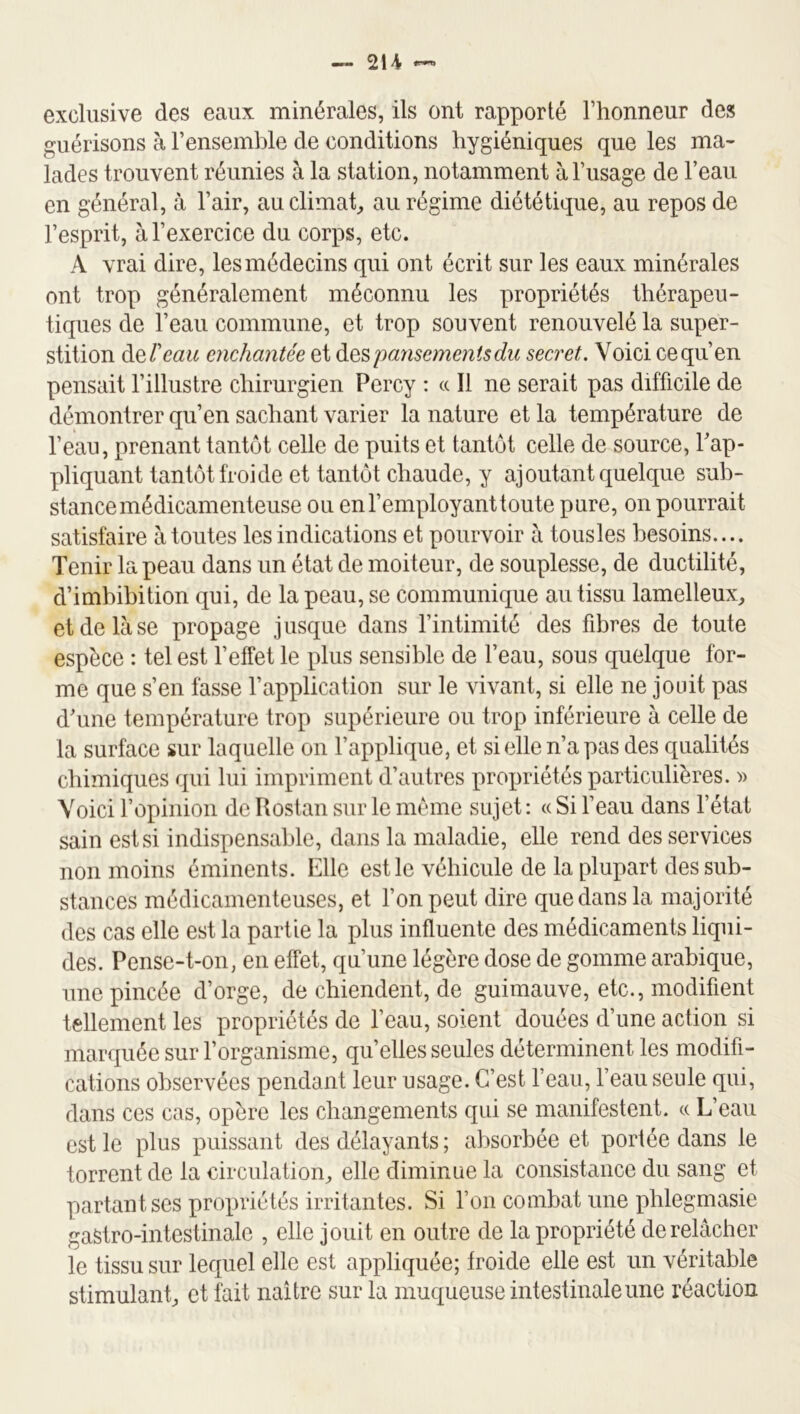 exclusive des eaux minérales, ils ont rapporté l’honneur des guérisons à l’ensemble de conditions hygiéniques que les ma- lades trouvent réunies à la station, notamment à l’usage de l’eau en général, à l’air, au climat^ au régime diététique, au repos de l’esprit, à l’exercice du corps, etc. A vrai dire, les médecins qui ont écrit sur les eaux minérales ont trop généralement méconnu les propriétés thérapeu- tiques de l’eau commune, et trop souvent renouvelé la super- stition deTeau enchantée et àespansemoiisdu secret. Voici ce qu’en pensait l’illustre chirurgien Percy : « Il ne serait pas difficile de démontrer qu’en sachant varier la nature et la température de l’eau, prenant tantôt celle de puits et tantôt celle de source, l’ap- pliquant tantôt froide et tantôt chaude, y ajoutant quelque sub- stance médicamenteuse ou en l’employant toute pure, on pourrait satisfaire à toutes les indications et pourvoir à tousles besoins.... Tenir la peau dans un état de moiteur, de souplesse, de ductilité, d’imbibition qui, de la peau, se communique au tissu lamelleux, et de là se propage jusque dans l’intimité des fibres de toute espèce : tel est l’effet le plus sensible de l’eau, sous quelque for- me que s’en fasse l’application sur le vivant, si elle ne jouit pas d’une température trop supérieure ou trop inférieure à celle de la surface sur laquelle on l’applique, et si elle n’a pas des qualités chimiques qui lui impriment d’autres propriétés particulières. » Voici ropiiiioii de Rostan sur le môme sujet : « Si l’eau dans l’état sain est si indispensable, dans la maladie, elle rend des services non moins éminents. Elle est le véhicule de la plupart dessub- steances médicamenteuses, et Ton peut dire que dans la majorité des cas elle est la partie la plus influente des médicaments liqui- des. Pensc-t-on, en effet, qu’une légère dose de gomme arabique, une pincée d’orge, de chiendent, de guimauve, etc., modifient tellement les propriétés de l’eau, soient douées d’une action si marquée sur l’organisme, quelles seules déterminent les modifi- cations observées pendant leur usage. C’est l’eau, l’eau seule qui, dans ces cas, opère les changements qui se manifestent. « L’eau est le plus puissant des délayants ; absorbée et portée dans le torrent de la circulation, elle diminue la consistance du sang et partant scs propriétés irritantes. Si l’on combat une pblegmasie gastro-intestinale , elle jouit en outre de la propriété de relâcher le tissu sur lecpel elle est appliquée; froide elle est un véritable stimulant, et fait naître sur la muqueuse intestinale une réaction