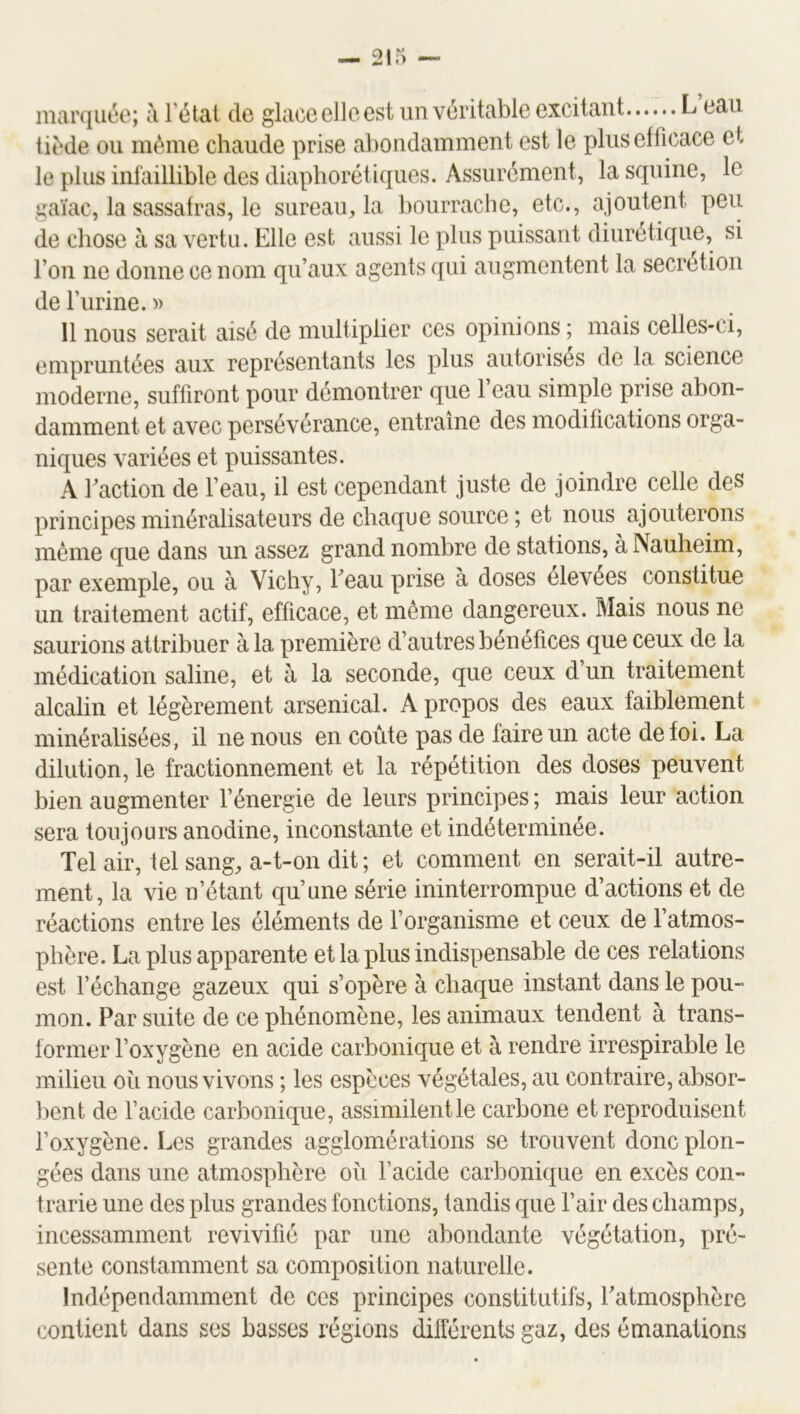 marquée; à l’état de glace elle est un véritable excitant L eau tiède ou même chaude prise abondamment est le plus efficace et le plus inlaillible des diapboréliques. Assurément, lasquine, le gaïae, la sassafras, le sureau, la bourrache, etc., ajoutent peu de chose à sa vertu. Elle est aussi le plus puissant diurétique, si l’on ne donne ce nom qu’aux agents qui augmentent la secrétion de l’urine. » 11 nous serait aisé de multiplier ces opinions ; mais celles-ci, empruntées aux représentants les plus autorises de la science moderne, suffiront pour démontrer que l’eau simple prise abon- damment et avec persévérance, entraîne des modifications orga- niques variées et puissantes. A faction de feau, il est cependant juste de joindre celle des principes minéralisateurs de chaque source ; et nous ajouterons même que dans un assez grand nombre de stations, àNauheim, par exemple, ou à Vichy, feau prise à doses élevées constitue un traitement actif, efficace, et même dangereux. Mais nous ne saurions attribuer à la première d’autres bénéfices que ceux de la médication saline, et à la seconde, que ceux d’un traitement alcalin et légèrement arsenical. A propos des eaux faiblement minéralisées, il ne nous en coûte pas de faire un acte de foi. La dilution, le fractionnement et la répétition des doses peuvent bien augmenter f énergie de leurs principes ; mais leur action sera toujours anodine, inconstante et indéterminée. Tel air, tel sang, a-t-on dit ; et comment en serait-il autre- ment, la vie n’étant qu’une série ininterrompue d’actions et de réactions entre les éléments de f organisme et ceux de f atmos- phère. La plus apparente et la plus indispensable de ces relations est l’échange gazeux qui s’opère à chaque instant dans le pou- mon. Par suite de ce phénomène, les animaux tendent à trans- former l’oxygène en acide carbonique et à rendre irrespirable le milieu où nous vivons ; les espèces végétales, au contraire, absor- l)ent de f acide carbonique, assimilentle carbone et reproduisent l’oxygène. Les grandes agglomérations se trouvent donc plon- gées dans une atmosphère ou f acide carbonique en excès con- trarie une des plus grandes fonctions, tandis que l’air des champs, incessamment revivifié par une abondante végétation, pré- sente constamment sa composition naturelle. Indépendamment de ces principes constitutifs, fatmosphère contient dans ses basses régions différents gaz, des émanations