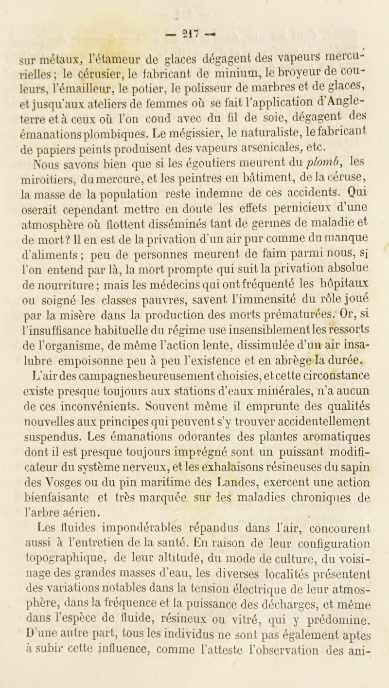 sur métaux, l’étameur de glaces dégagent des vapeurs mercu- rielles ; le cérusier, le fabricant de minium, le broyeur de cou- leurs, l’émailleur, le potier, le polisseur de marbres et de glaces, et jusqu’aux ateliers de femmes où se fait Tapplication d Angle- terre et à ceux où l’on coud avec du fil de soie, dégagent des émanations plombiques. Lemégissier, le naturaliste, le fabricant de papiers peints produisent des vapeurs arsenicales, etc. Nous savons bien que si les égoutiers meurent du 'plomb, les miroitiers, du mercure, et les peintres en bâtiment, de la céruse, la masse de la population reste indemne de ces accidents. Qui oserait cependant mettre en doute les effets pernicieux d une atmosphère où flottent disséminés tant de germes de maladie et de mort? 11 en est de la privation d’un air pur comme du manque d’aliments ; peu de personnes meurent de faim parmi nous, si l’on entend par là, la mort prompte qui suit la privation absolue de nourriture ; mais les médecins qui ont fréquenté les hôpitaux ou soigné les classes pauvres, savent l’immensité du rôle joué par la misère dans la production des morts prématurées. Or, si l’insuffisance habituelle du régime use insensiblement les ressorts de l’organisme, de même Faction lente, dissimulée d’un air insa- lubre empoisonne peu à peu l’existence et en abrège la durée. IFair des campagnes.heureusement choisies, et cette circonstance existe presque toujours aux stations d’eaux minérales, n’a aucun de ces inconvénients. Souvent même il emprunte des qualités nouvelles aux principes qui peuvent s’y trouver accidentellement suspendus. Les émanations odorantes des plantes aromatiques dont il est presque toujours imprégné sont un puissant modifi- cateur du système nerveux, et les exhalaisons résineuses du sapin des Vosges ou du pin maritime des Landes, exercent une action bienfaisante et très marquée sur les maladies chroniques de l’arbre aérien. Les fluides impondérables répandus dans l’air, concourent aussi à l’entretien de la santé. En raison de leur configuration topographique, de leur altitude, du mode de culture, du voisi- nage des grandes masses d’eau, les diverses localités présentent des variations notables dans la tension électrique de leur atmos- phère, dans la fréquence et la puissance des décharges, et même dans l’espèce de fluide, résineux ou vitré, qui y prédomine. D’une autre part, tous les individus ne sont pas également aptes à subir cette influence, comme l’atteste l’observation des ani-