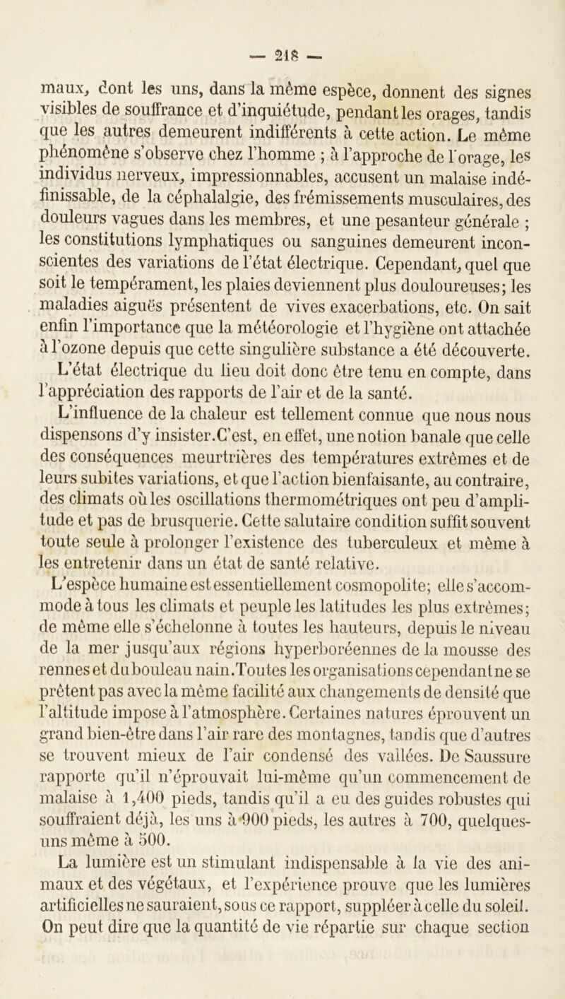— 21^ — maux, dont les uns, dans la même espèce, donnent des signes visibles de soulFrance et d’inquietude, pendant les orages, tandis que les autres demeurent indifférents à cette action. Le même phénomène s’observe chez l’homme ; à l’approche de l’orage, les individus nerveux, impressionnables, accusent un malaise indé- finissable, de la céphalalgie, des frémissements musculaires, des douleurs vagues dans les membres, et une pesanteur générale ; les constitutions lymphatiques ou sanguines demeurent incon- scientes des variations de l’état électrique. Cependant, quel que soit le tempérament, les plaies deviennent plus douloureuses; les maladies aiguës présentent de vives exacerbations, etc. On sait enfin l’importance que la météorologie et l’hygiène ont attachée à l’ozone depuis que cette singulière substance a été découverte. L’état électrique du lieu doit donc être tenu en compte, dans l’appréciation des rapports de l’air et de la santé. L’influence de la chaleur est tellement connue que nous nous dispensons d’y insister.C’est, en effet, une notion banale que celle des conséquences meurtrières des températures extrêmes et de leurs subites variations, et que l’action bienfaisante, au contraire, des climats oîiles oscillations thermométriques ont peu d’ampli- tude et pas de brusquerie. Cette salutaire condition suffit souvent toute seule à prolonger l’existence des tuberculeux et même à les entretenir dans un état de santé relative. L'espèce humaine est essentiellement cosmopolite; elle s’accom- mode à tous les climats et peuple les latitudes les plus extrêmes; de même elle s’échelonne à toutes les hauteurs, depuis le niveau de la mer jusqu’aux régions hyperboréennes de la mousse des rennes et dubouleau nain.Toutes les organisations cependantne se prêtent pas avec la même facilité aux changements de densité que l’altitude impose à l’atmosphère. Certaines natures éprouvent un grand bien-être dans l’air rare des montagnes, taudis que d’autres se trouvent mieux de l’air condensé des vallées. De Saussure rapporte qu’il n’éprouvait lui-même qu’un commencement de malaise à 1,400 pieds, tandis qu’il a eu des guides robustes qui souffraient déjà, les uns à 000 pieds, les autres à 700, quelques- uns même à 500. La lumière est un stimulant indispensable à la vie des ani- maux et des végétaux, et l’expérience prouve que les lumières artificielles ne sauraient, sous ce rapport, suppléer à celle du soleil. On peut dire que la quantité de vie répartie sur chaque section