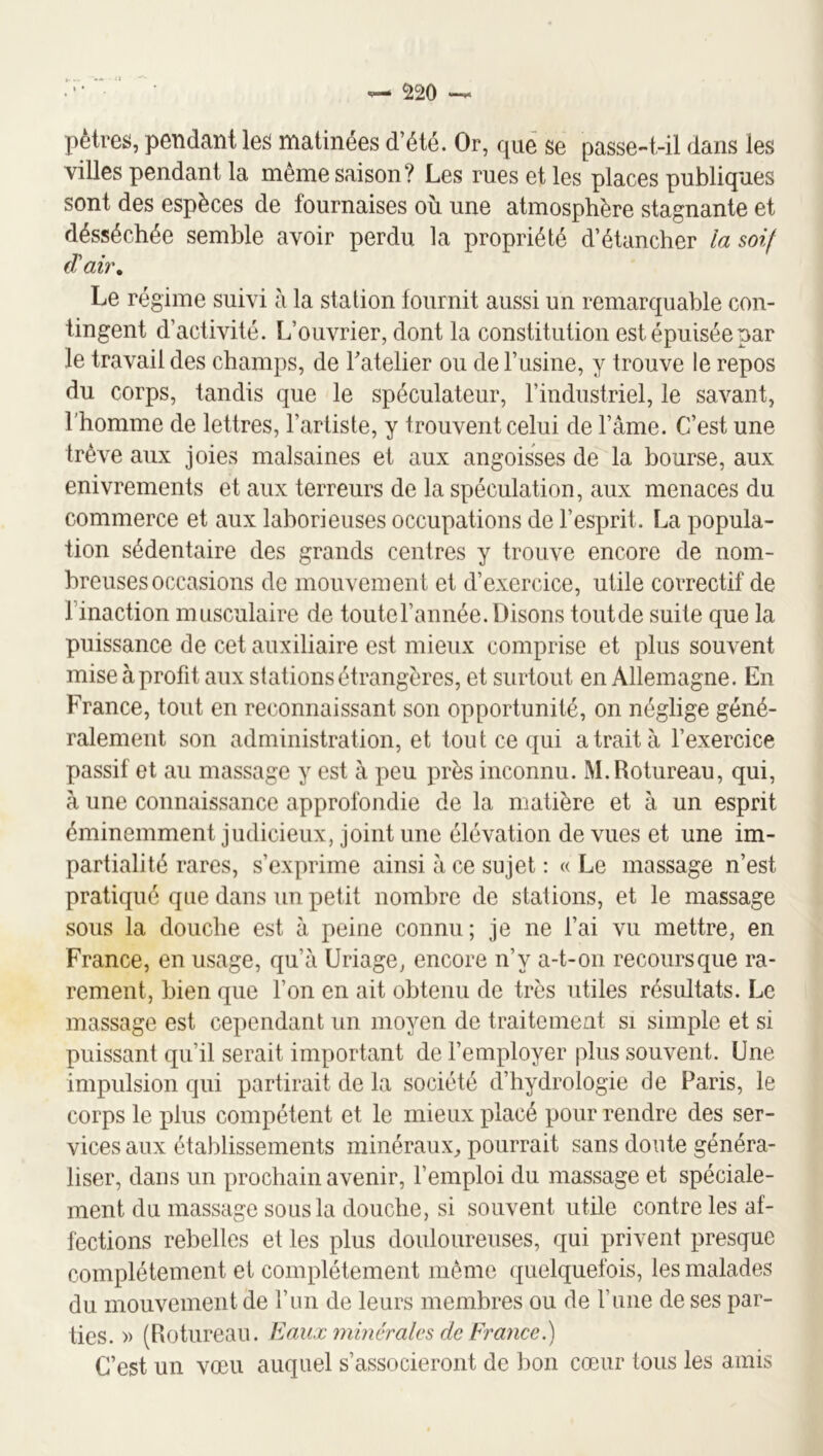 pètres, pendant le^ matinées d’été. Or, que se passe-t-il dans les villes pendant la même saison? Les rues et les places publiques sont des espèces de fournaises où une atmosphère stagnante et désséchée semble avoir perdu la propriété d’étancher la soif Le régime suivi à la station fournit aussi un remarquable con- tingent d’activité. L’ouvrier, dont la constitution est épuisée par le travail des champs, de râtelier ou de Tusine, y trouve le repos du corps, tandis que le spéculateur, l’industriel, le savant, l'homme de lettres, l’artiste, y trouvent celui de l’âme. C’est une trêve aux joies malsaines et aux angoisses de la bourse, aux enivrements et aux terreurs de la spéculation, aux menaces du commerce et aux laborieuses occupations de l’esprit. La popula- tion sédentaire des grands centres y trouve encore de nom- breuses occasions de mouvement et d’exercice, utile correctif de l’inaction musculaire de toutel’année.Disons toutde suite que la puissance de cet auxiliaire est mieux comprise et plus souvent mise à profit aux stations étrangères, et surtout en Allemagne. En France, tout en reconnaissant son opportunité, on néglige géné- ralement son administration, et tout ce qui a trait à l’exercice passif et au massage y est à peu près inconnu. M.Rotureau, qui, à une connaissance approfondie de la matière et à un esprit éminemment judicieux, joint une élévation de vues et une im- partialité rares, s’exprime ainsi â ce sujet : « Le massage n’est pratiqué que dans un petit nombre de stations, et le massage sous la douche est à peine connu ; je ne l’ai vu mettre, en France, en usage, qu’à Uriage, encore n’y a-t-on recours que ra- rement, bien que l’on en ait obtenu de très utiles résultats. Le massage est cependant un moyen de traitement si simple et si puissant qu’il serait important de l’employer plus souvent. Une impulsion qui partirait de la société d’hydrologie de Paris, le corps le plus compétent et le mieux placé pour rendre des ser- vices aux établissements minéraux, pourrait sans doute généra- liser, dans un prochain avenir, l’emploi du massage et spéciale- ment du massage sous la douche, si souvent utile contre les af- fections rebelles et les plus douloureuses, qui privent presque complètement et complètement même (|uelquefois, les malades du mouvement de l’im de leurs membres ou de l’iiiie de ses par- ties. » (Rotureau. Eaux minérales de Frajice.) C’est un vœu auquel s’associeront de bon cœur tous les amis
