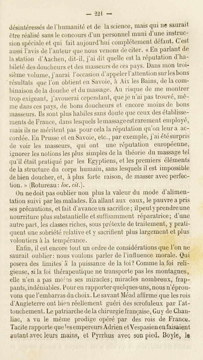 tMre réalisé sans le concours d’un personnel muni d une instruc- sioii spéciale et qui tait aujourd’hui complètement defaut. C est aussi l’avis de l’auteur que nous venons de citer. « En parlant de la station d’Aacheu, dit-il, j’ai dit quelle est la réputation d ha- bileté des doucheurs et des masseurs de ces pays. Dans mon troi- sième volume, j’aurai l’occasion d’appeler l’attention sur les bons * résultats (pie l’on oblient en Savoie, a Aix les Bains, de la com- hinaison de la douche et du massage. Au risque de me montrer trop exigeant, j’avouerai cependant, que je n ai pas trouve, mê- me dans ces pays, de bons doucheurs et encore moins de bons masseurs. Ils sont plus habiles sans doute que ceux des etablisse- ments de France, dans lesquels le massage est rarement employé, mais ils ne méritent pas pour cela la réputation qu on leur a ac- cordée. En Prusse et en Savoie, etc., par exemple, j’ai étésurpris de voir les masseurs, qui ont une réputation européenne, ignorer les notions les plus simples de la théorie du massage tel qu’il était pratiqué par les Egyptiens, et les premiers éléments de la structure du corps humain, sans lesquels il est impossible de bien doucher, et, à plus forte raison, de masser avec perfec- tion. » (Rotureau: loc. cit.]. On ne doit pas oublier non plus la valeur du mode d’alimen- tation suivi par les malades. En allant aux eaux, le pauvre a pris ses précautions, et fait d’avance nn sacrifice; ilpeuty prendre une nourriture plus substantielle et sufüsamment réparatrice; d’une autre part, les classes riches, sous prétexte de traitement, y prati- quent une sobriété relative et y sacrifient plus largement et plus volontiers à la tempérance. Enfin, il est encore tout un ordre de considérations que Bon ne saurait oublier: nous voulons parler de l’influence morale. Qui posera des limites^ a la puissance de la foi? Comme la foi reli- gieuse, si la foi thérapeutique ne transporte pas les montagnes, elle n’en a pas moins ses miracles; miracles nombreux, frap- pants, indéniables. Pour en rapporter quelques-uns, nous n’éprou- vons que l’embarras du choix. Le savant Méad affirme que les rois d’Angleterre ont bien réellement guéri des scrofuleux par l’at- touchement. Le patriarche delà chirurgie française, Guy de Chan- liac, a vu le même prodige opéré par des rois de France. Tacite rapporte queles empereurs Adrien etVespasien en faisaient autant avec leurs mains, et Pyrrhus avec son pied. Boyle, le