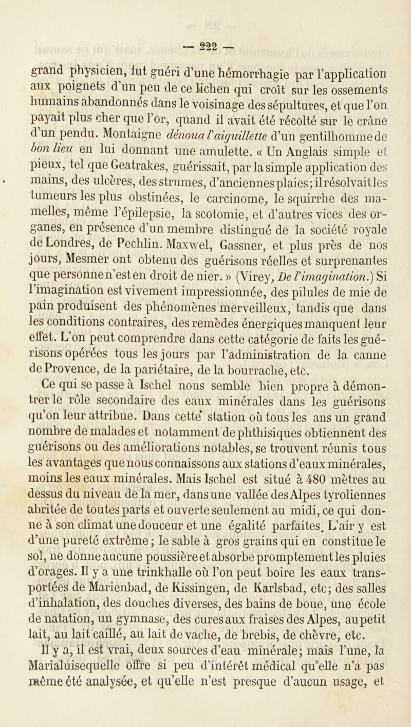 grand physicien, fut guéri d’une hémorrhagie par l’application aux poignets d un peu de ce lichen qui croît sur les ossements humains abandonnés dans le voisinage des sépultures, et que l’on payait plus cher que l’or, quand il avait été récolté sur le crâne dun pendu. Montaigne dénoua T aiguillette d’un gentilhomme de bon heu en lui donnant une amulette. « Un Anglais simple et pieux, tel que Geatrakes, guérissait, par la simple application des mains, des ulcères, desstrumes, d’anciennes plaies; il résolvait les tumeurs les plus obstinées, le carcinome, le squirrhe des ma- melles, môme l’épilepsie, la scotomie, et d’autres vices des or- ganes, en présence d’un membre distingué de la société royale de Londres, de Pechlin. Maxwel, Gassner, et plus près de nos jours, Mesmer ont obtenu des guérisons réelles et surprenantes que personne n’est en droit de nier. » (Virey, De Vimagination.') Si l’imagination est vivement impressionnée, des pilules de mie de pain produisent des phénomènes merveilleux, tandis que dans les conditions contraires, des remèdes énergiques manquent leur effet. L’on peut comprendre dans cette catégorie de faits les gué- risons opérées tous les jours par l’administration de la canne de Provence, de la pariétaire, de la bourrache, etc. Ce qui se passe â Iscliel nous semble bien propre à démon- trer le rôle secondaire des eaux minérales dans les guérisons qu’on leur attribue. Dans cette station ou tous les ans un grand nombre de malades et notamment de phthisiques obtiennent des guérisons ou des améliorations notables, se trouvent réunis tous les avantages que nous connaissons aux stations d’eaux minérales, moins les eaux minérales. Mais Ischel est situé à 480 mètres au dessus du niveau de la mer, dans une vallée des Alpes tyroliennes abritée de toutes parts et ouverte seulement au midi, ce qui don- ne à son climat une douceur et une égalité parfaites. L’air y est d’une pureté extrême ; le sable à gros grains qui en constitue le sol, ne donne aucune poussière et absorbe promptement les pluies d’orages. Il y a une trinklialle ou l’on peut boire les eaux trans- portées de Marienbad, de Kissingen, de Karlsbad, etc; des salles d’inhalation, des douches diverses, des bains de boue, une école de natation, un gymnase, des cures aux fraises des Alpes, aupetit lait, au lait caillé, au lait de vache, de brebis, de chèvre, etc. 11 y a, il est vrai, deux sources d’eau minérale; mais l’une, la Marialüisequelle offre si peu d’intérêt médical qu’elle n’a pas naême été analysée, et qu’elle n’est presque d’aucun usage, et