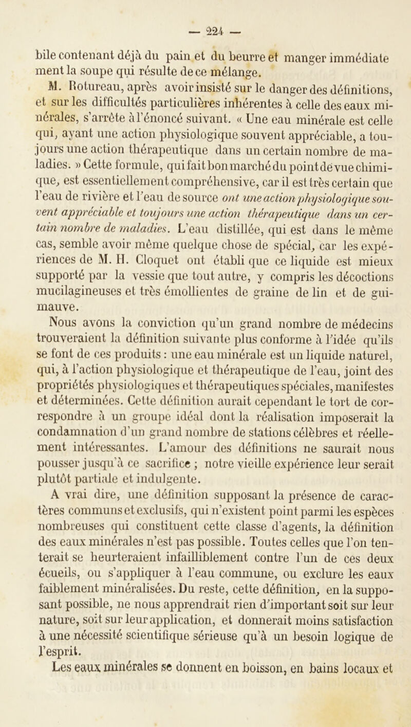 bÜ6 contenant déjà du pain et du beurre et manger immédiate ment la soupe qui résulte de ce mélange. M. Rotureau, après avoir insisté sur le danger des définitions, et sur les difficultés particulières inlierentes à celle des eaux mi- nérales, s’arrête à l’énoncé suivant. « Une eau minérale est celle qui, ayant une action physiologique souvent appréciable, a tou- jours une action thérapeutique dans un certain nombre de ma- ladies. » Cette formule, qui fait bon marché du point dé vue chimi- que^ est essentiellement compréhensive, car il est très certain que 1 eau de rivière et beau de source ont une action physiologique sou- vent appréciable et toujours une action thérapeutique dans un cer- tain nombre de maladies. L’eau distillée, qui est dans le même cas, semble avoir même quelque chose de spécial, car les expé- riences de M. II. Cloquet ont établi que ce liquide est mieux supporté par la vessie que tout autre, y compris les décoctions mucilagineuses et très émollientes de graine de lin et de gui- mauve. Nous avons la conviction qu’un grand nombre de médecins trouveraient la définition suivante plus conforme à Ridée qu’ils se font de ces produits : une eau minérale est un liquide naturel, qui, à l’action physiologique et thérapeutique de l’eau, joint des propriétés physiologiques et thérapeutiques spéciales, manifestes et déterminées. Cette définition aurait cependant le tort de cor- respondre à un groupe idéal dont la réalisation imposerait la condamnation tl’un grand nombre de stations célèbres et réelle- ment intéressantes. L’amour des définitions ne saurait nous pousser jusqu’à ce sacrifice ; notre vieille expérience leur serait plutôt partiale et indulgente. A vrai dire, une définition supposant la présence de carac- tères communs et exclusifs, qui n’existent point parmi les espèces nombreuses qui constituent cette classe d’agents, la définition des eaux minérales n’est pas possible. Toutes celles que l’on ten- terait se heurteraient infailliblement contre l’un de ces deux écueils, ou s’appliquer à l’eau commune, ou exclure les eaux faiblement minéralisées. Du reste, cette définition, en la suppo- sant possible, ne nous apprendrait rien d'important soit sur leur nature, soit sur leur application, et donnerait moins satisfaction à une nécessité scientifique sérieuse qu’à un besoin logique de l’esprit. Les eaux minérales se donnent en boisson, en bains locaux et